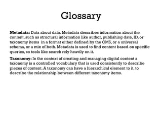 Metadata: Data about data. Metadata describes information about the
content, such as structural information like author, publishing date, ID, or
taxonomy items in a format either defined by the CMS, or a universal
schema, or a mix of both. Metadata is used to find content based on specific
queries, so tools like search rely heavily on it.
Glossary
Taxonomy: In the context of creating and managing digital content a
taxonomy is a controlled vocabulary that is used consistently to describe
pieces of content. A taxonomy can have a hierarchical element to it, to
describe the relationship between different taxonomy items.
 