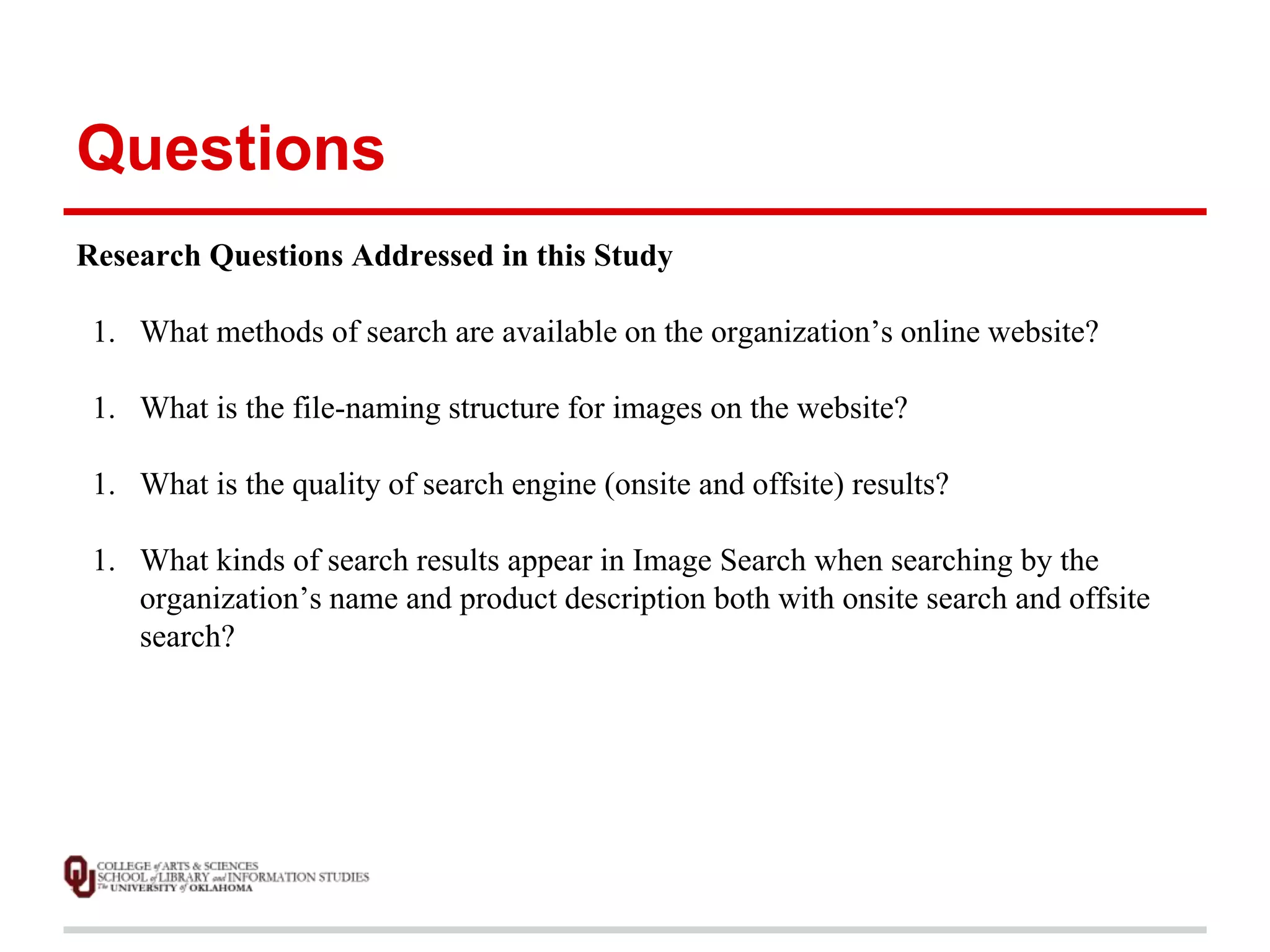 Questions 
Research Questions Addressed in this Study 
1. What methods of search are available on the organization’s online website? 
1. What is the file-naming structure for images on the website? 
1. What is the quality of search engine (onsite and offsite) results? 
1. What kinds of search results appear in Image Search when searching by the 
organization’s name and product description both with onsite search and offsite 
search? 
 