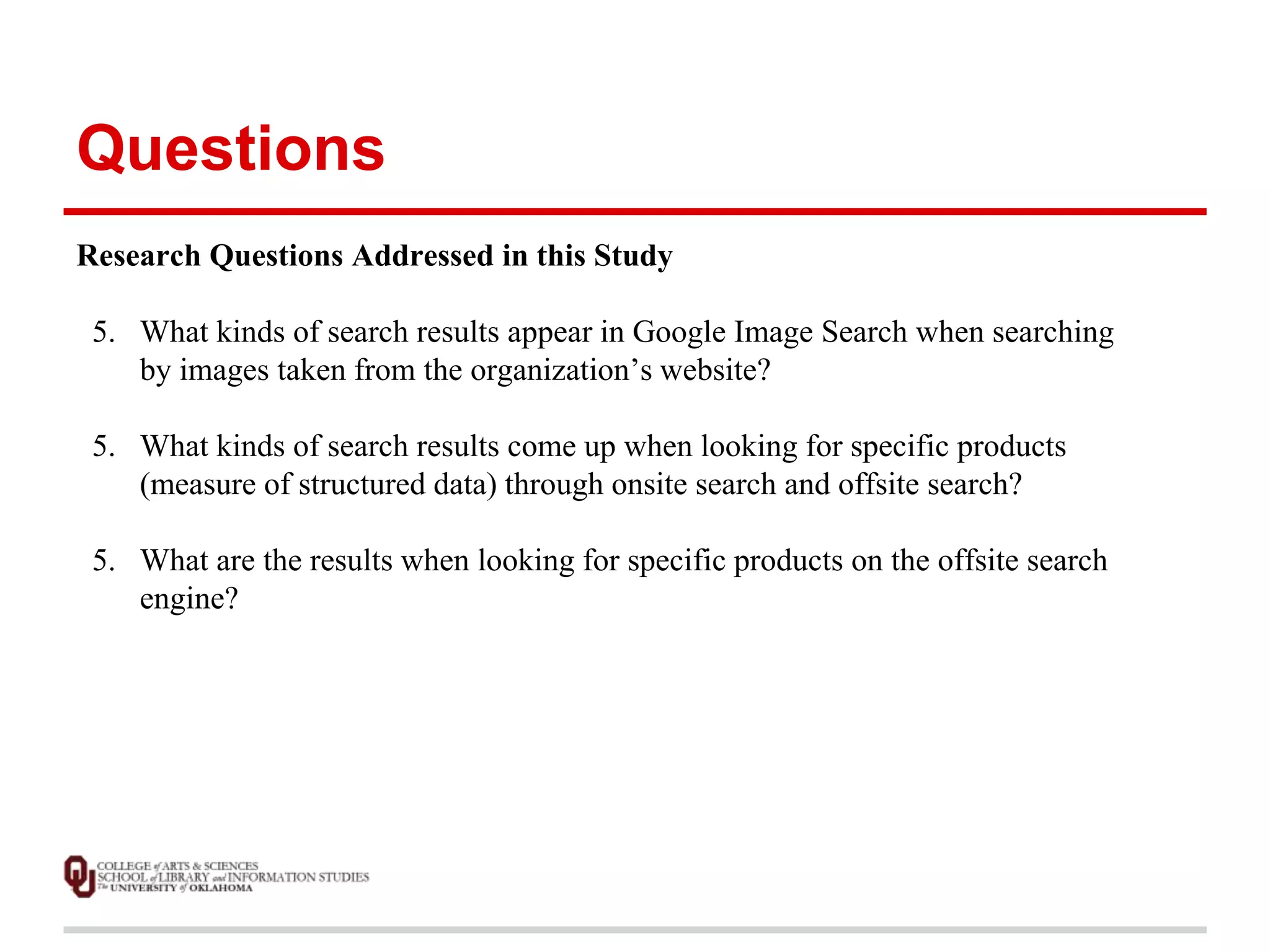 Questions 
Research Questions Addressed in this Study 
5. What kinds of search results appear in Google Image Search when searching 
by images taken from the organization’s website? 
5. What kinds of search results come up when looking for specific products 
(measure of structured data) through onsite search and offsite search? 
5. What are the results when looking for specific products on the offsite search 
engine? 
 