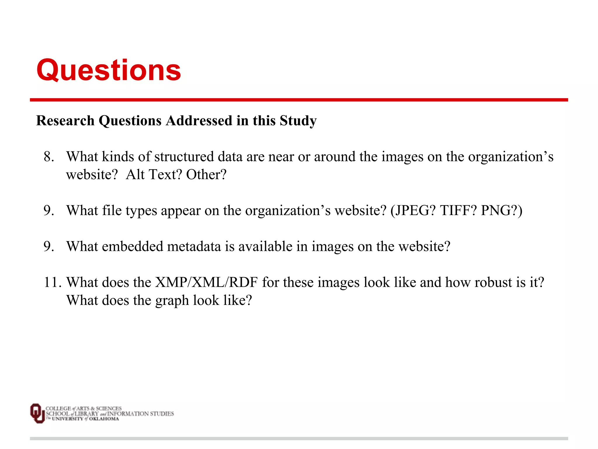 Questions 
Research Questions Addressed in this Study 
8. What kinds of structured data are near or around the images on the organization’s 
website? Alt Text? Other? 
9. What file types appear on the organization’s website? (JPEG? TIFF? PNG?) 
9. What embedded metadata is available in images on the website? 
11. What does the XMP/XML/RDF for these images look like and how robust is it? 
What does the graph look like? 
 