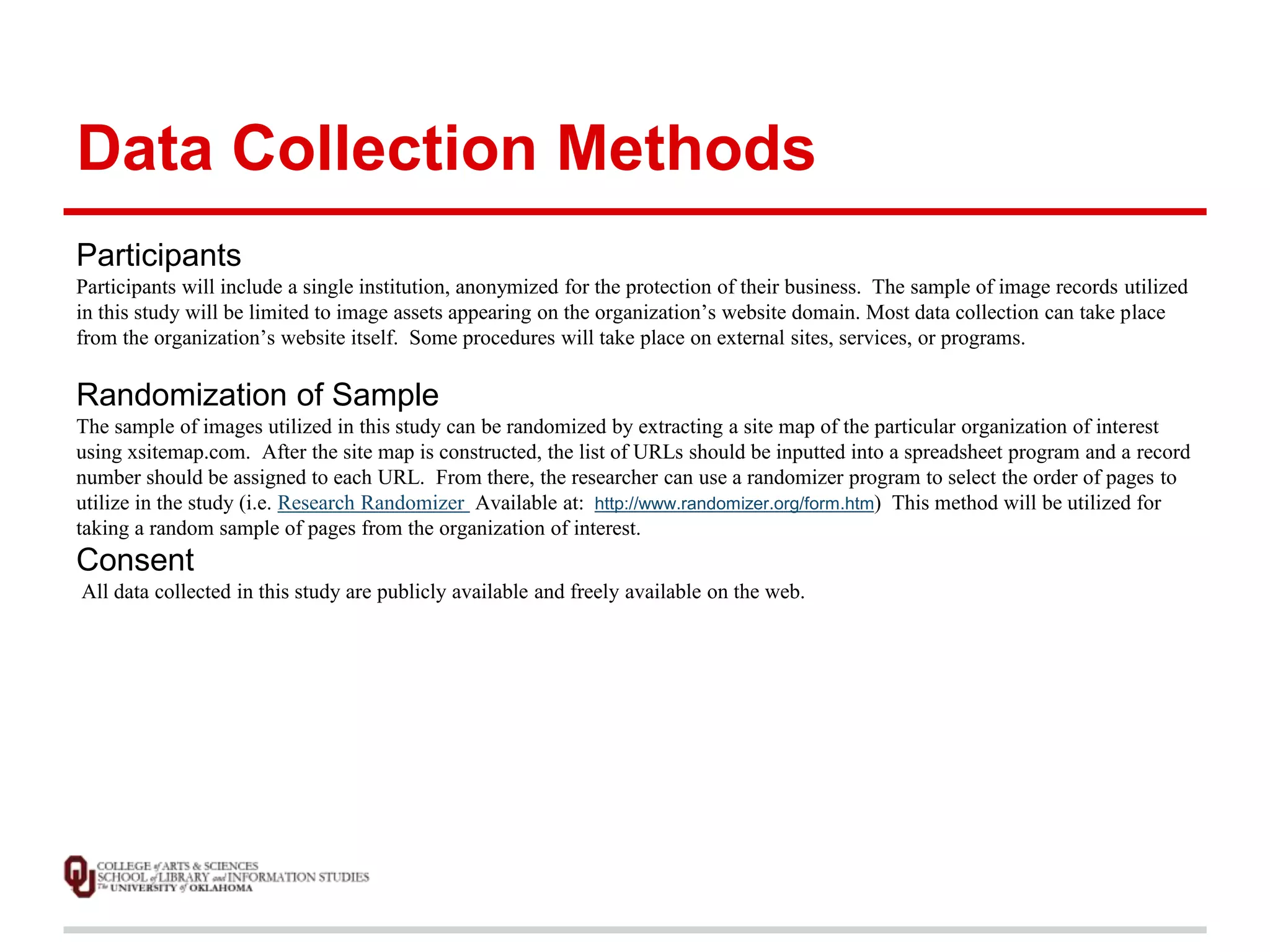 Data Collection Methods 
Participants 
Participants will include a single institution, anonymized for the protection of their business. The sample of image records utilized 
in this study will be limited to image assets appearing on the organization’s website domain. Most data collection can take place 
from the organization’s website itself. Some procedures will take place on external sites, services, or programs. 
Randomization of Sample 
The sample of images utilized in this study can be randomized by extracting a site map of the particular organization of interest 
using xsitemap.com. After the site map is constructed, the list of URLs should be inputted into a spreadsheet program and a record 
number should be assigned to each URL. From there, the researcher can use a randomizer program to select the order of pages to 
utilize in the study (i.e. Research Randomizer Available at: http://www.randomizer.org/form.htm) This method will be utilized for 
taking a random sample of pages from the organization of interest. 
Consent 
All data collected in this study are publicly available and freely available on the web. 
 