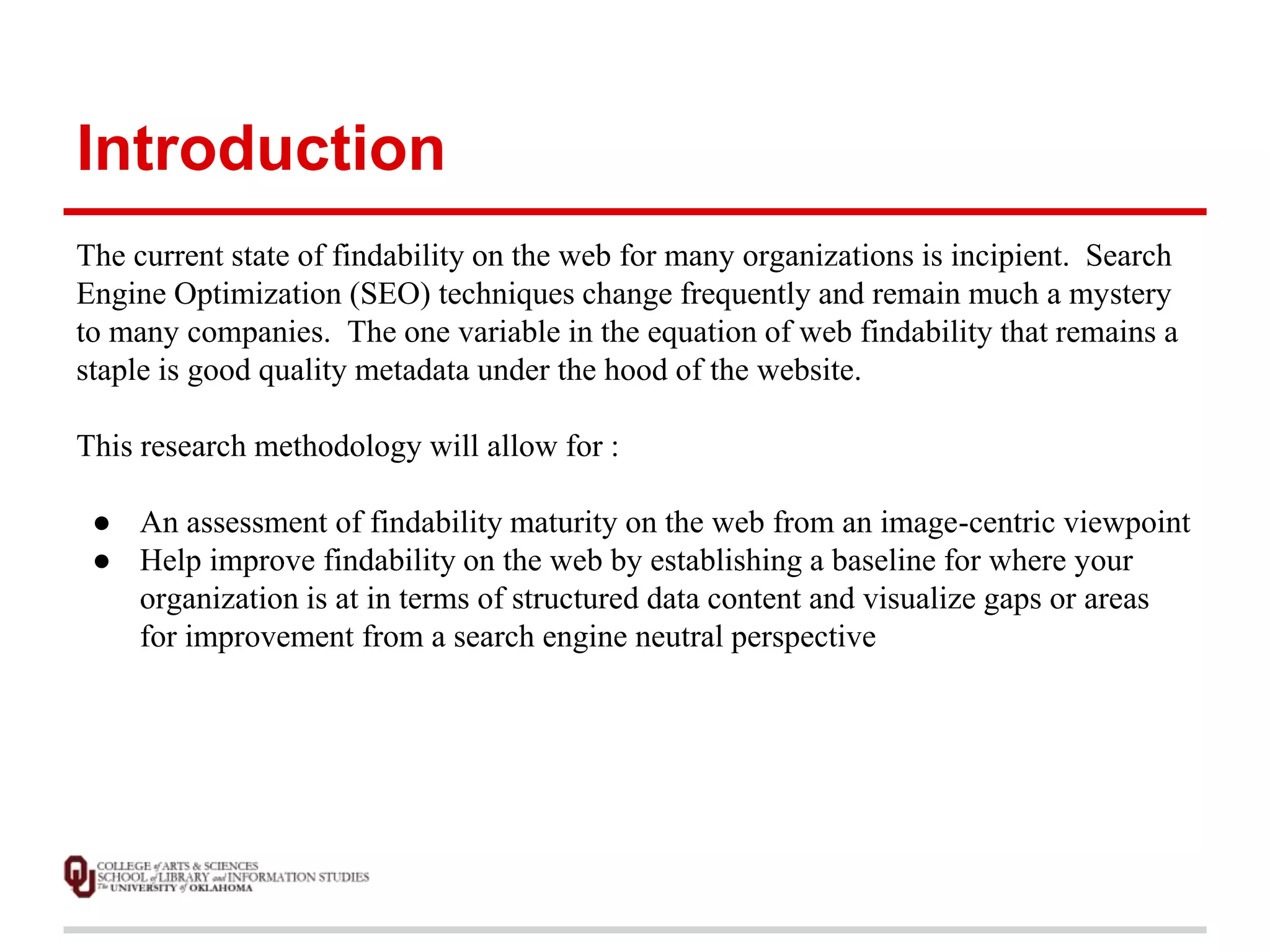 Introduction 
The current state of findability on the web for many organizations is incipient. Search 
Engine Optimization (SEO) techniques change frequently and remain much a mystery 
to many companies. The one variable in the equation of web findability that remains a 
staple is good quality metadata under the hood of the website. 
This research methodology will allow for : 
● An assessment of findability maturity on the web from an image-centric viewpoint 
● Help improve findability on the web by establishing a baseline for where your 
organization is at in terms of structured data content and visualize gaps or areas 
for improvement from a search engine neutral perspective 
 