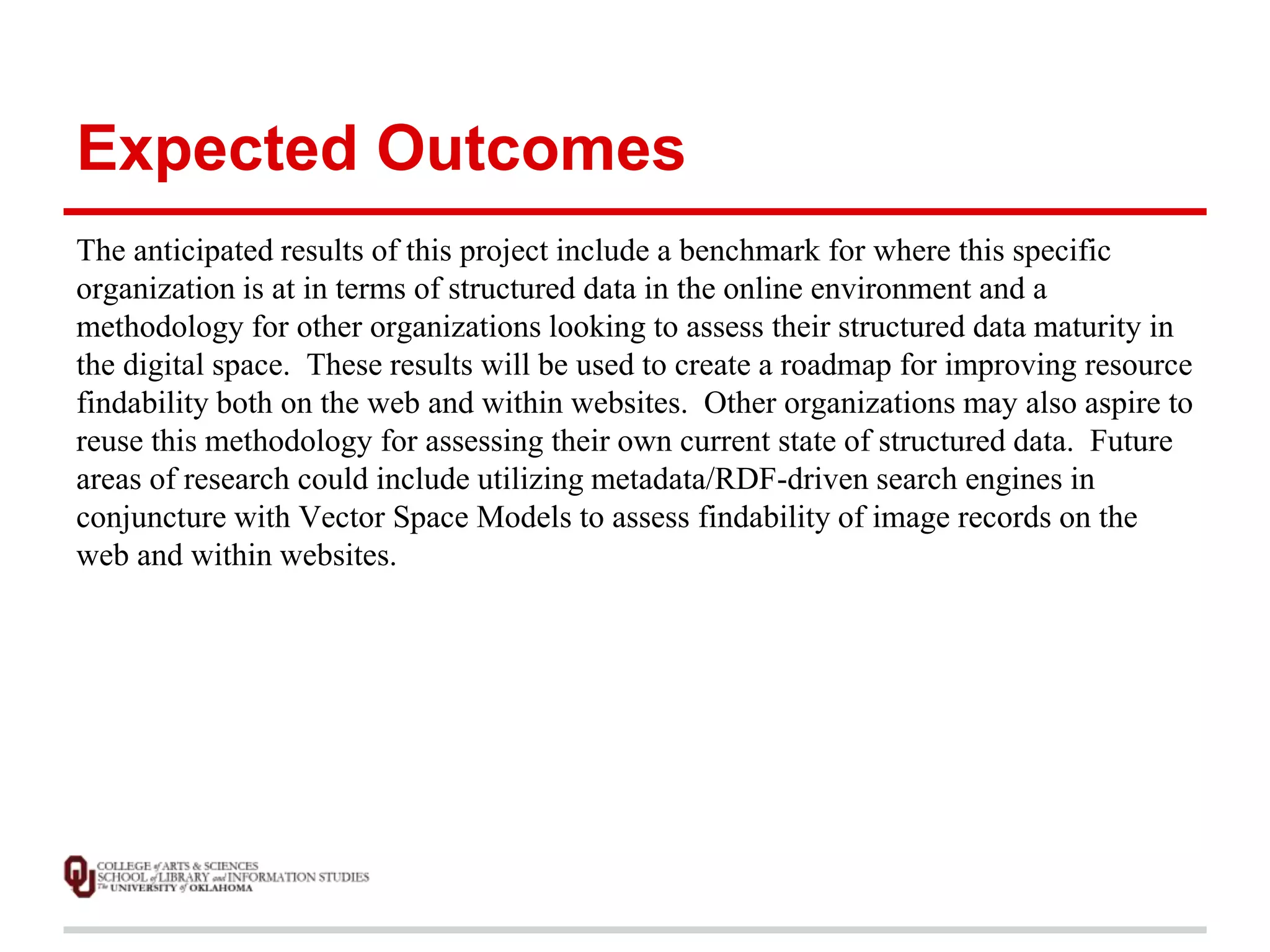 Expected Outcomes 
The anticipated results of this project include a benchmark for where this specific 
organization is at in terms of structured data in the online environment and a 
methodology for other organizations looking to assess their structured data maturity in 
the digital space. These results will be used to create a roadmap for improving resource 
findability both on the web and within websites. Other organizations may also aspire to 
reuse this methodology for assessing their own current state of structured data. Future 
areas of research could include utilizing metadata/RDF-driven search engines in 
conjuncture with Vector Space Models to assess findability of image records on the 
web and within websites. 
 