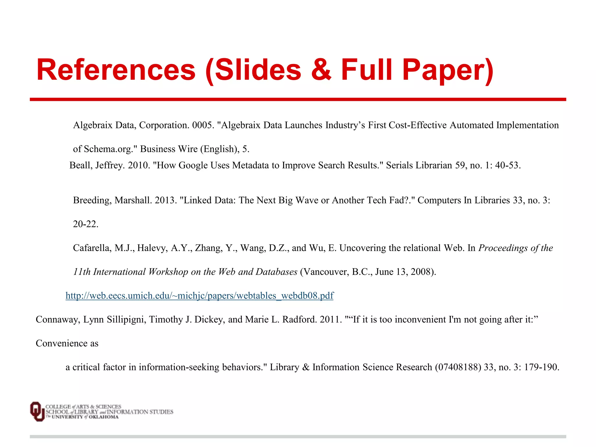 References (Slides & Full Paper) 
Algebraix Data, Corporation. 0005. "Algebraix Data Launches Industry’s First Cost-Effective Automated Implementation 
of Schema.org." Business Wire (English), 5. 
Beall, Jeffrey. 2010. "How Google Uses Metadata to Improve Search Results." Serials Librarian 59, no. 1: 40-53. 
Breeding, Marshall. 2013. "Linked Data: The Next Big Wave or Another Tech Fad?." Computers In Libraries 33, no. 3: 
20-22. 
Cafarella, M.J., Halevy, A.Y., Zhang, Y., Wang, D.Z., and Wu, E. Uncovering the relational Web. In Proceedings of the 
11th International Workshop on the Web and Databases (Vancouver, B.C., June 13, 2008). 
http://web.eecs.umich.edu/~michjc/papers/webtables_webdb08.pdf 
Connaway, Lynn Sillipigni, Timothy J. Dickey, and Marie L. Radford. 2011. "“If it is too inconvenient I'm not going after it:” 
Convenience as 
a critical factor in information-seeking behaviors." Library & Information Science Research (07408188) 33, no. 3: 179-190. 
 