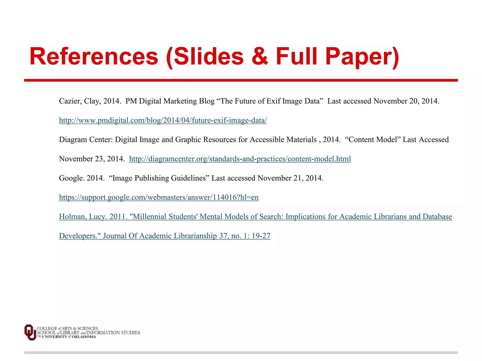 References (Slides & Full Paper) 
Cazier, Clay, 2014. PM Digital Marketing Blog “The Future of Exif Image Data” Last accessed November 20, 2014. 
http://www.pmdigital.com/blog/2014/04/future-exif-image-data/ 
Diagram Center: Digital Image and Graphic Resources for Accessible Materials , 2014. “Content Model” Last Accessed 
November 23, 2014. http://diagramcenter.org/standards-and-practices/content-model.html 
Google. 2014. “Image Publishing Guidelines” Last accessed November 21, 2014. 
https://support.google.com/webmasters/answer/114016?hl=en 
Holman, Lucy. 2011. "Millennial Students' Mental Models of Search: Implications for Academic Librarians and Database 
Developers." Journal Of Academic Librarianship 37, no. 1: 19-27 
 