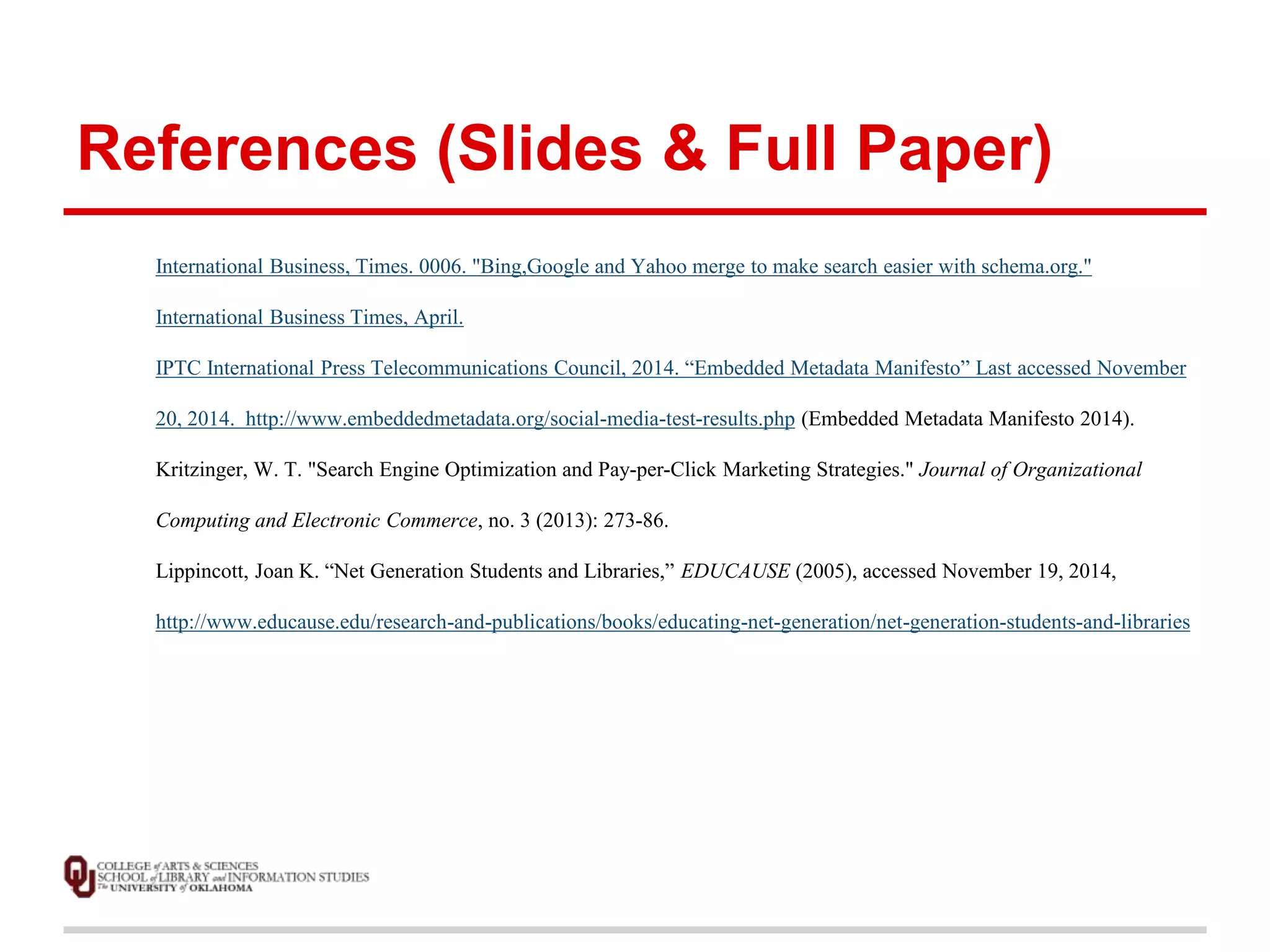 References (Slides & Full Paper) 
International Business, Times. 0006. "Bing,Google and Yahoo merge to make search easier with schema.org." 
International Business Times, April. 
IPTC International Press Telecommunications Council, 2014. “Embedded Metadata Manifesto” Last accessed November 
20, 2014. http://www.embeddedmetadata.org/social-media-test-results.php (Embedded Metadata Manifesto 2014). 
Kritzinger, W. T. "Search Engine Optimization and Pay-per-Click Marketing Strategies." Journal of Organizational 
Computing and Electronic Commerce, no. 3 (2013): 273-86. 
Lippincott, Joan K. “Net Generation Students and Libraries,” EDUCAUSE (2005), accessed November 19, 2014, 
http://www.educause.edu/research-and-publications/books/educating-net-generation/net-generation-students-and-libraries 
 