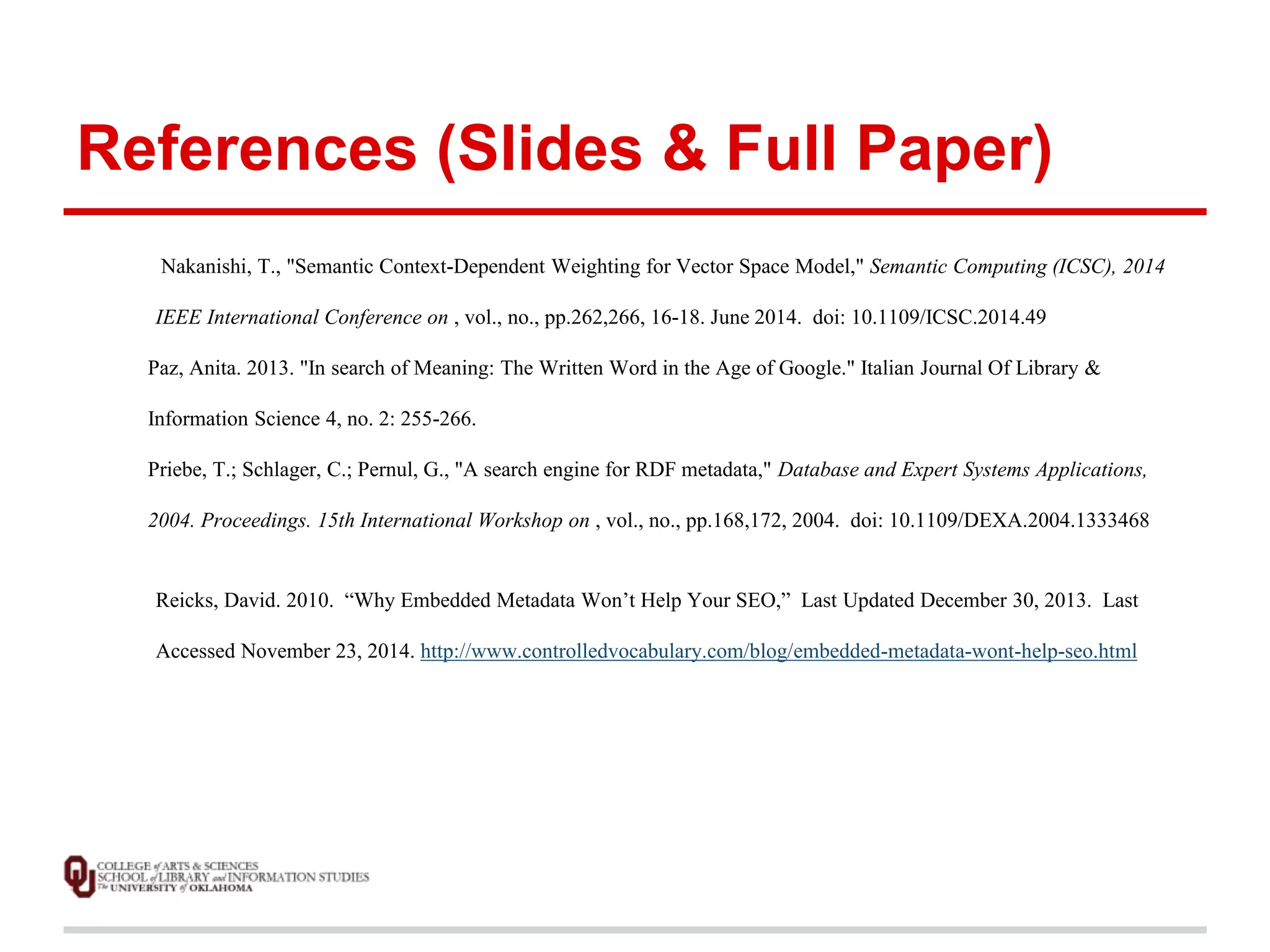 References (Slides & Full Paper) 
Nakanishi, T., "Semantic Context-Dependent Weighting for Vector Space Model," Semantic Computing (ICSC), 2014 
IEEE International Conference on , vol., no., pp.262,266, 16-18. June 2014. doi: 10.1109/ICSC.2014.49 
Paz, Anita. 2013. "In search of Meaning: The Written Word in the Age of Google." Italian Journal Of Library & 
Information Science 4, no. 2: 255-266. 
Priebe, T.; Schlager, C.; Pernul, G., "A search engine for RDF metadata," Database and Expert Systems Applications, 
2004. Proceedings. 15th International Workshop on , vol., no., pp.168,172, 2004. doi: 10.1109/DEXA.2004.1333468 
Reicks, David. 2010. “Why Embedded Metadata Won’t Help Your SEO,” Last Updated December 30, 2013. Last 
Accessed November 23, 2014. http://www.controlledvocabulary.com/blog/embedded-metadata-wont-help-seo.html 
