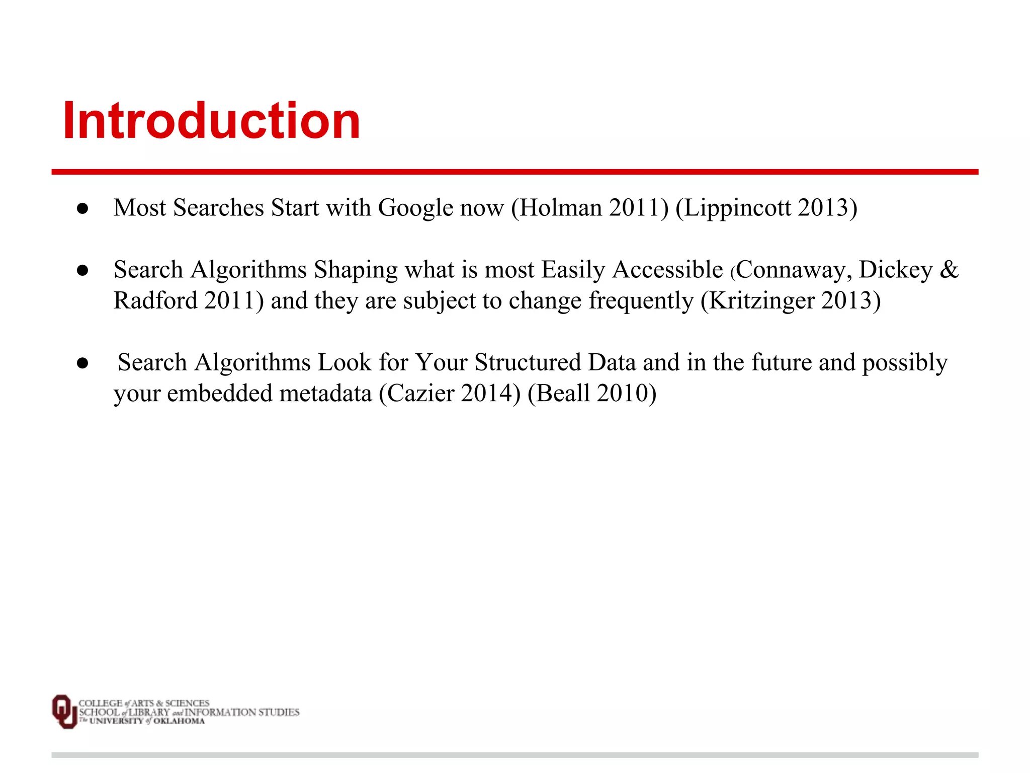 Introduction 
● Most Searches Start with Google now (Holman 2011) (Lippincott 2013) 
● Search Algorithms Shaping what is most Easily Accessible (Connaway, Dickey & 
Radford 2011) and they are subject to change frequently (Kritzinger 2013) 
● Search Algorithms Look for Your Structured Data and in the future and possibly 
your embedded metadata (Cazier 2014) (Beall 2010) 
 