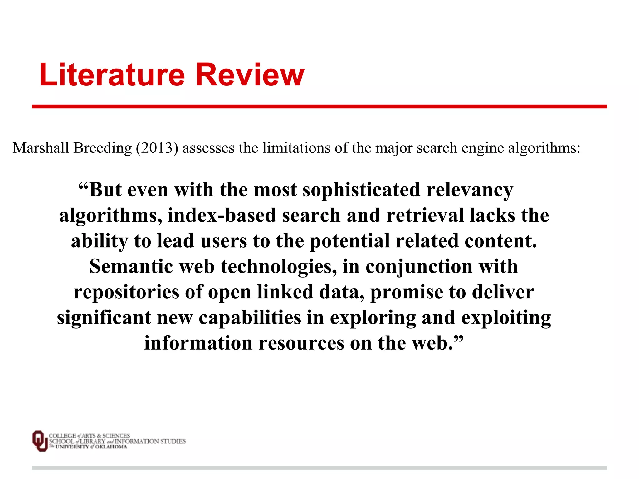 Literature Review 
Marshall Breeding (2013) assesses the limitations of the major search engine algorithms: 
“But even with the most sophisticated relevancy 
algorithms, index-based search and retrieval lacks the 
ability to lead users to the potential related content. 
Semantic web technologies, in conjunction with 
repositories of open linked data, promise to deliver 
significant new capabilities in exploring and exploiting 
information resources on the web.” 
 