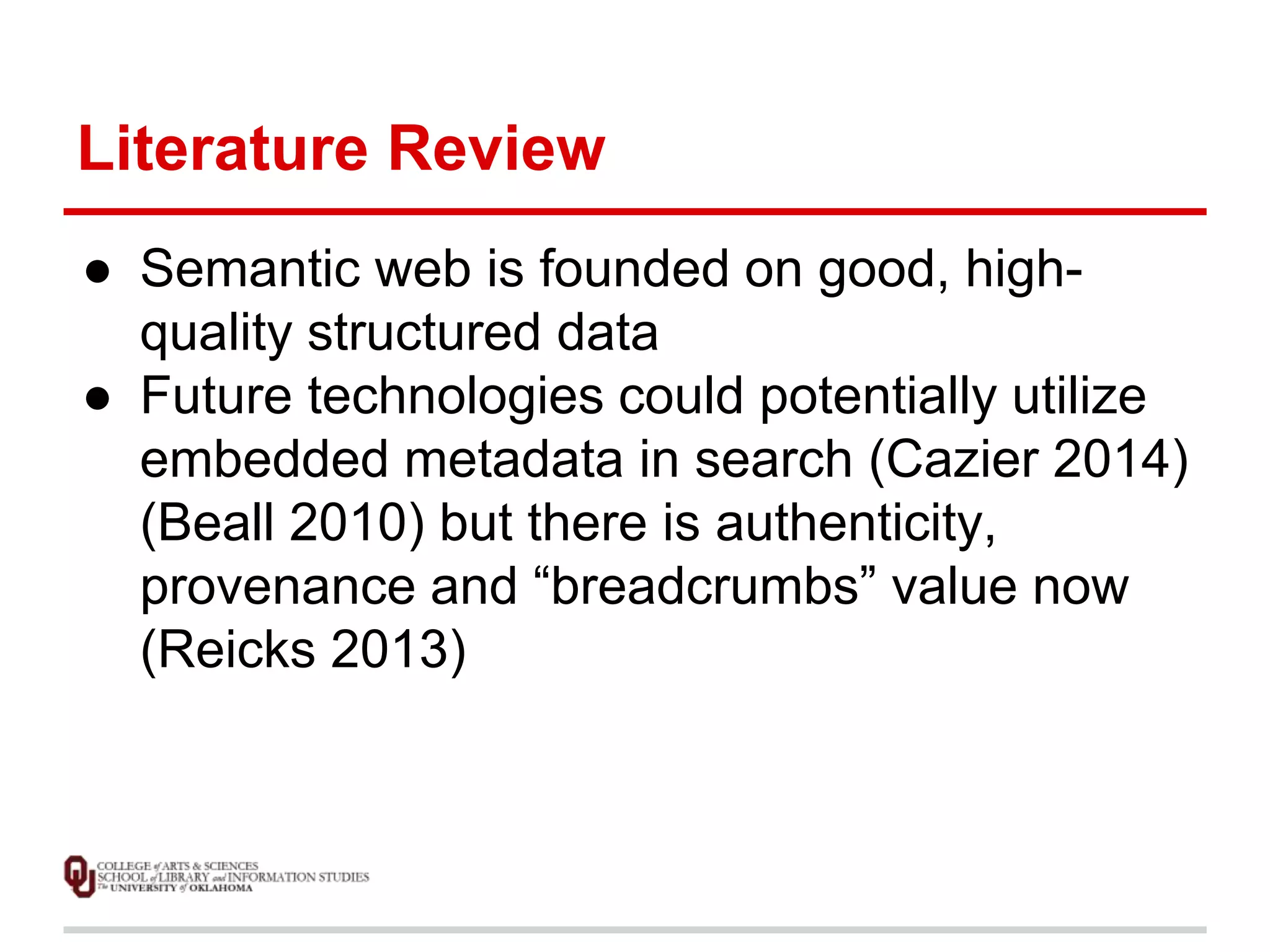 Literature Review 
● Semantic web is founded on good, high-quality 
structured data 
● Future technologies could potentially utilize 
embedded metadata in search (Cazier 2014) 
(Beall 2010) but there is authenticity, 
provenance and “breadcrumbs” value now 
(Reicks 2013) 
 