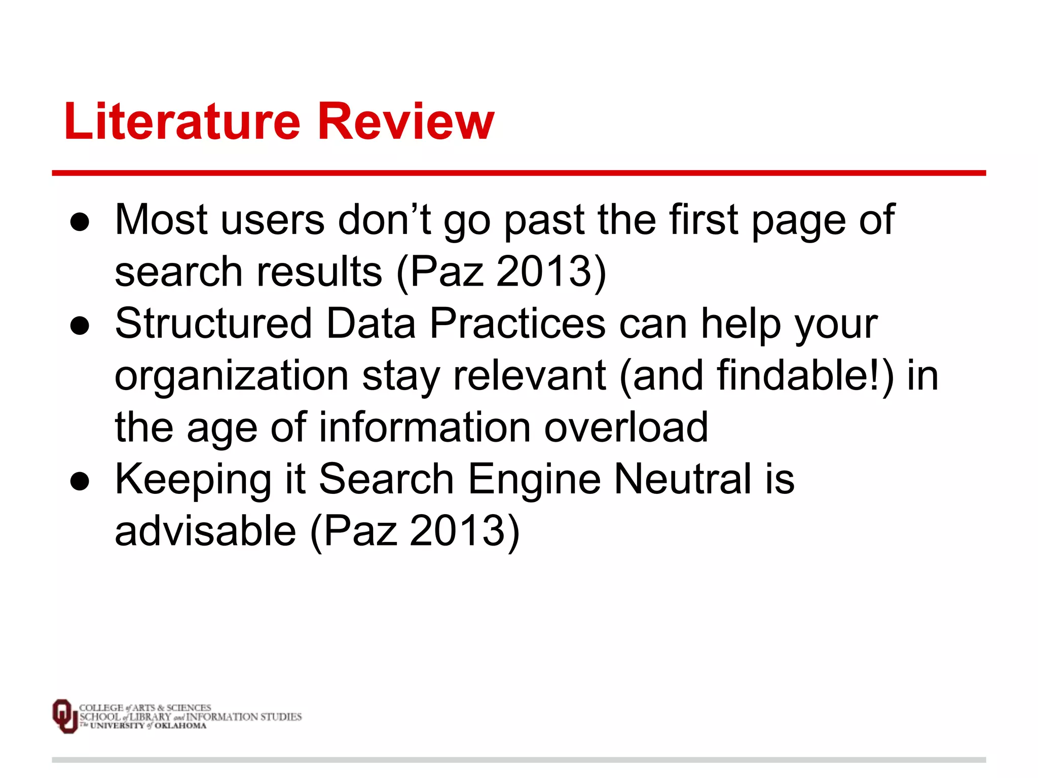 Literature Review 
● Most users don’t go past the first page of 
search results (Paz 2013) 
● Structured Data Practices can help your 
organization stay relevant (and findable!) in 
the age of information overload 
● Keeping it Search Engine Neutral is 
advisable (Paz 2013) 
 