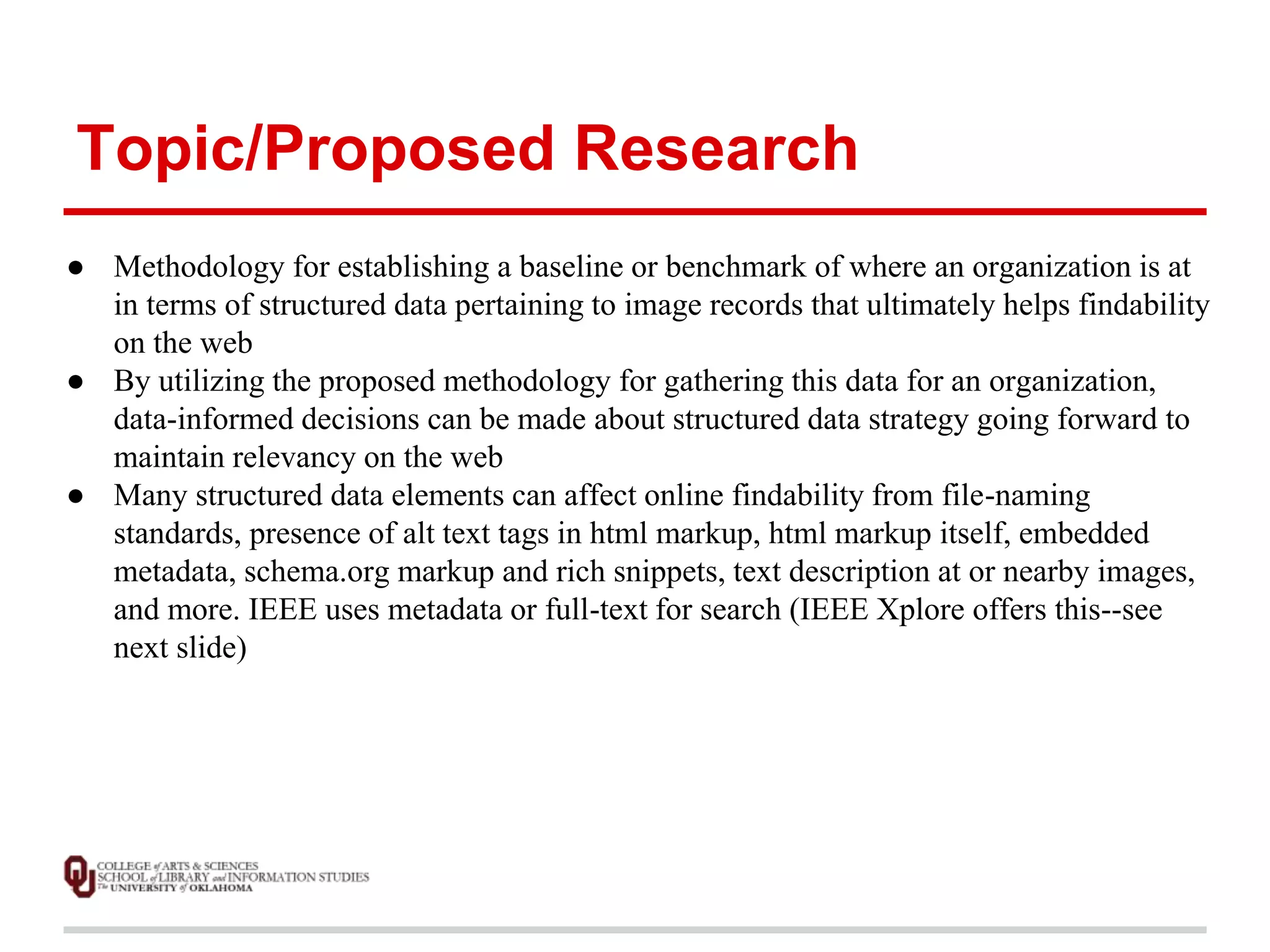 Topic/Proposed Research 
● Methodology for establishing a baseline or benchmark of where an organization is at 
in terms of structured data pertaining to image records that ultimately helps findability 
on the web 
● By utilizing the proposed methodology for gathering this data for an organization, 
data-informed decisions can be made about structured data strategy going forward to 
maintain relevancy on the web 
● Many structured data elements can affect online findability from file-naming 
standards, presence of alt text tags in html markup, html markup itself, embedded 
metadata, schema.org markup and rich snippets, text description at or nearby images, 
and more. IEEE uses metadata or full-text for search (IEEE Xplore offers this--see 
next slide) 
 