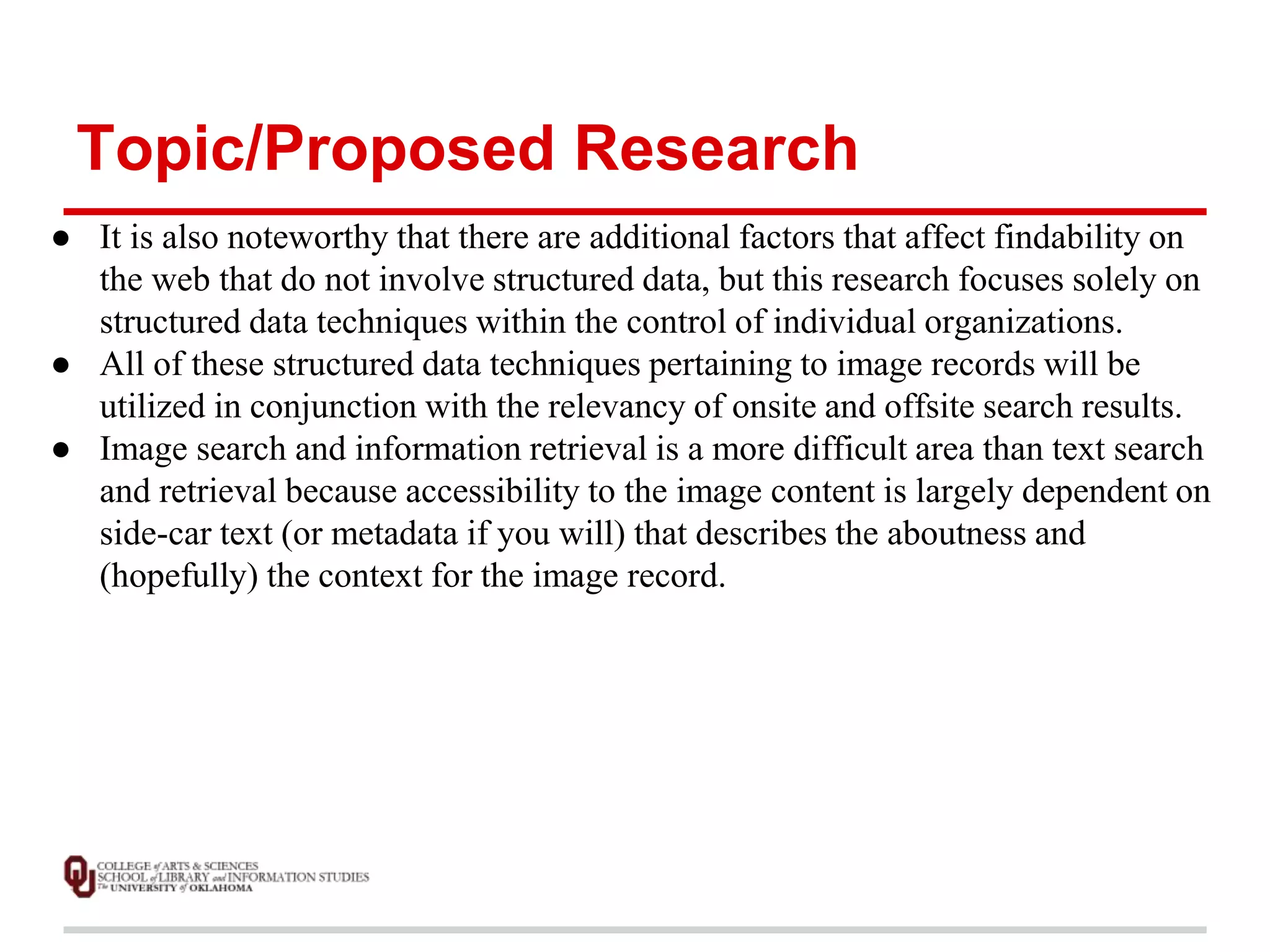 Topic/Proposed Research 
● It is also noteworthy that there are additional factors that affect findability on 
the web that do not involve structured data, but this research focuses solely on 
structured data techniques within the control of individual organizations. 
● All of these structured data techniques pertaining to image records will be 
utilized in conjunction with the relevancy of onsite and offsite search results. 
● Image search and information retrieval is a more difficult area than text search 
and retrieval because accessibility to the image content is largely dependent on 
side-car text (or metadata if you will) that describes the aboutness and 
(hopefully) the context for the image record. 
 