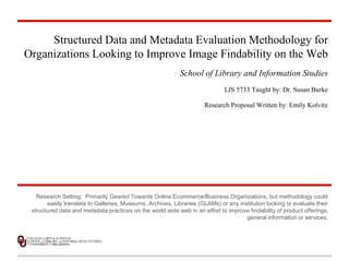 Structured Data and Metadata Evaluation Methodology for 
Organizations Looking to Improve Image Findability on the Web 
School of Library and Information Studies 
LIS 5733 Taught by: Dr. Susan Burke 
Research Proposal Written by: Emily Kolvitz 
Research Setting: Primarily Geared Towards Online Ecommerce/Business Organizations, but methodology could 
easily translate to Galleries, Museums, Archives, Libraries (GLAMs) or any institution looking to evaluate their 
structured data and metadata practices on the world wide web in an effort to improve findability of product offerings, 
general information or services. 
 