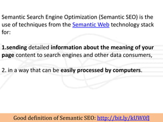 Semantic Search Engine Optimization (Semantic SEO) is the
use of techniques from the Semantic Web technology stack
for:

1.sending detailed information about the meaning of your
page content to search engines and other data consumers,

2. in a way that can be easily processed by computers.




    Good definition of Semantic SEO: http://bit.ly/kUW0fJ
 