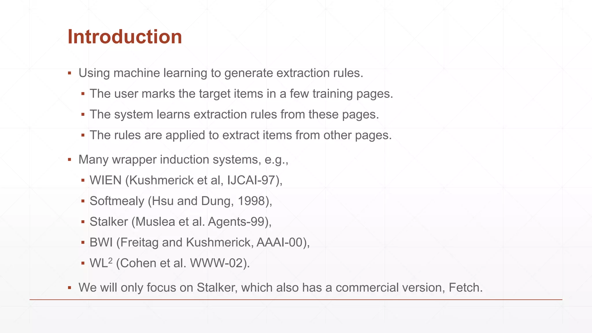 Introduction
▪ Using machine learning to generate extraction rules.
▪ The user marks the target items in a few training pages.
▪ The system learns extraction rules from these pages.
▪ The rules are applied to extract items from other pages.
▪ Many wrapper induction systems, e.g.,
▪ WIEN (Kushmerick et al, IJCAI-97),
▪ Softmealy (Hsu and Dung, 1998),
▪ Stalker (Muslea et al. Agents-99),
▪ BWI (Freitag and Kushmerick, AAAI-00),
▪ WL2 (Cohen et al. WWW-02).
▪ We will only focus on Stalker, which also has a commercial version, Fetch.
 