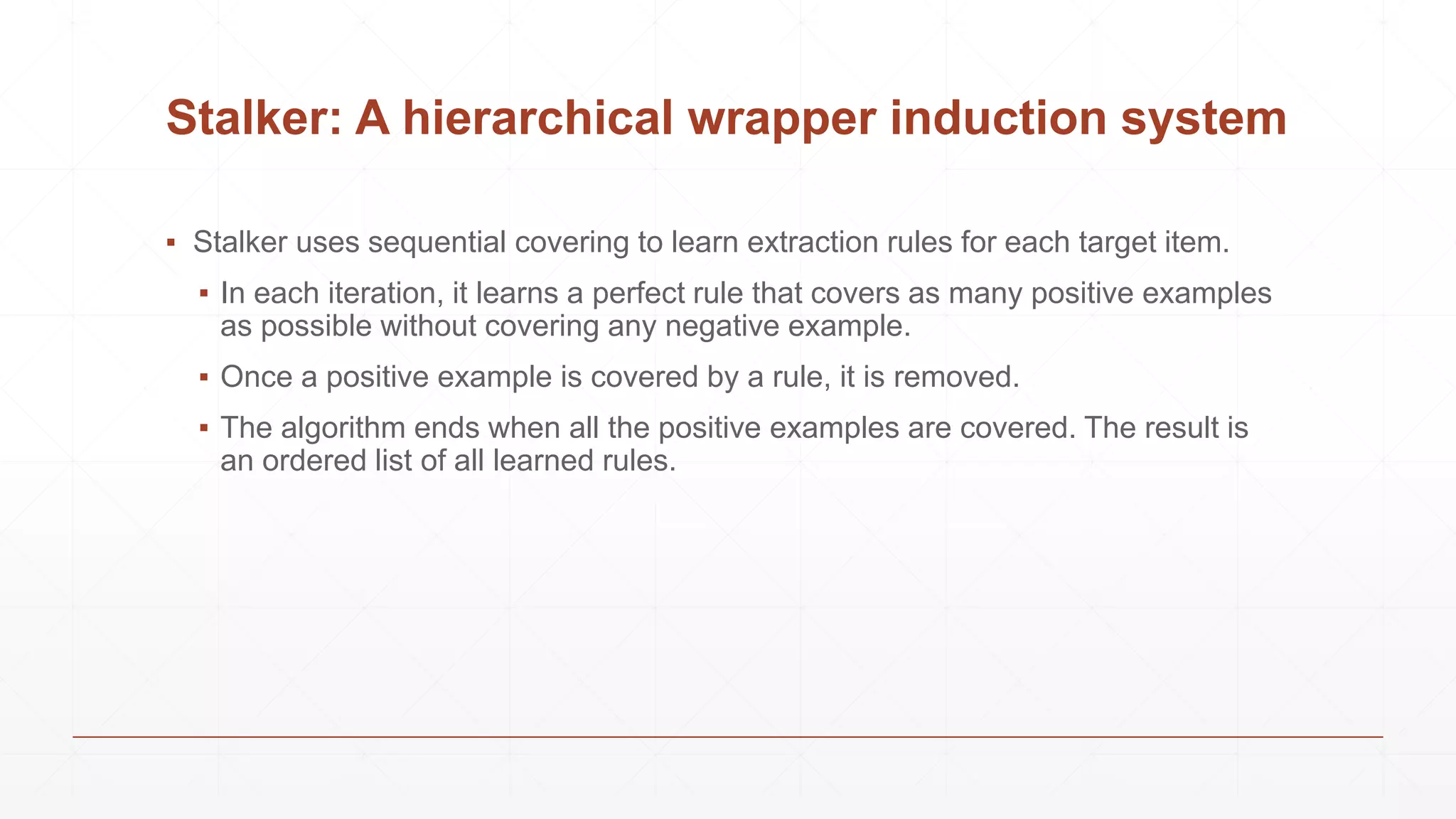 Stalker: A hierarchical wrapper induction system
▪ Stalker uses sequential covering to learn extraction rules for each target item.
▪ In each iteration, it learns a perfect rule that covers as many positive examples
as possible without covering any negative example.
▪ Once a positive example is covered by a rule, it is removed.
▪ The algorithm ends when all the positive examples are covered. The result is
an ordered list of all learned rules.
 