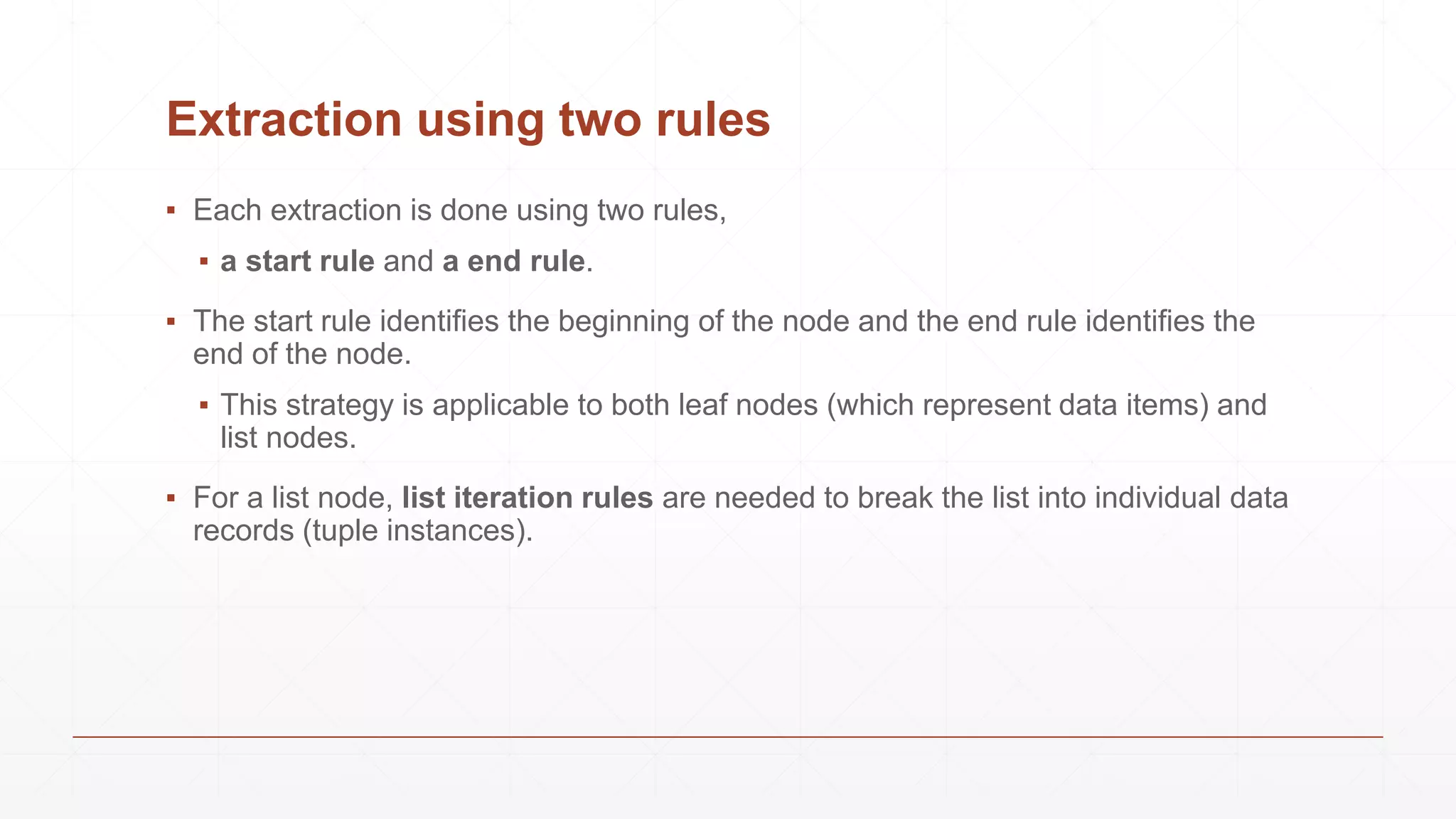 Extraction using two rules
▪ Each extraction is done using two rules,
▪ a start rule and a end rule.
▪ The start rule identifies the beginning of the node and the end rule identifies the
end of the node.
▪ This strategy is applicable to both leaf nodes (which represent data items) and
list nodes.
▪ For a list node, list iteration rules are needed to break the list into individual data
records (tuple instances).
 