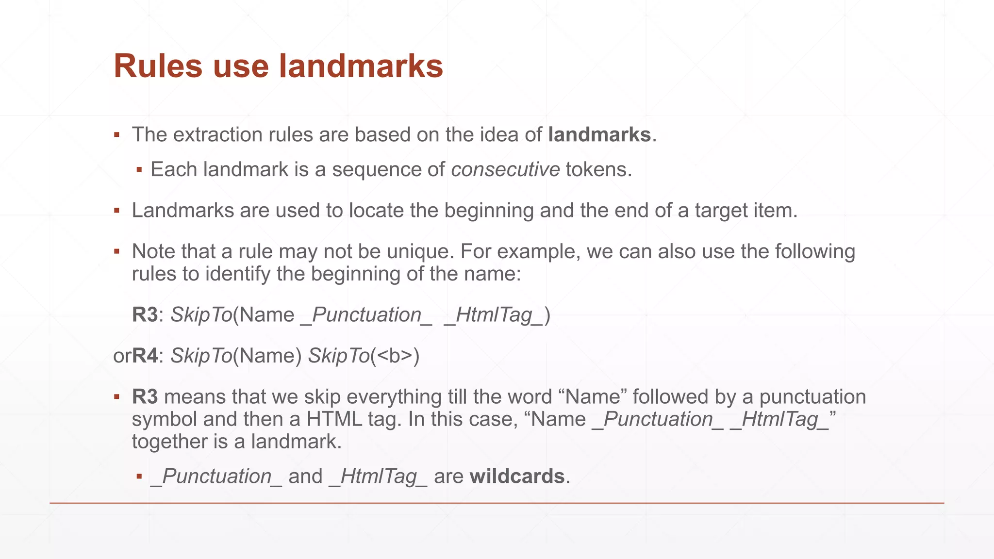 Rules use landmarks
▪ The extraction rules are based on the idea of landmarks.
▪ Each landmark is a sequence of consecutive tokens.
▪ Landmarks are used to locate the beginning and the end of a target item.
▪ Note that a rule may not be unique. For example, we can also use the following
rules to identify the beginning of the name:
R3: SkipTo(Name _Punctuation_ _HtmlTag_)
orR4: SkipTo(Name) SkipTo(<b>)
▪ R3 means that we skip everything till the word “Name” followed by a punctuation
symbol and then a HTML tag. In this case, “Name _Punctuation_ _HtmlTag_”
together is a landmark.
▪ _Punctuation_ and _HtmlTag_ are wildcards.
 