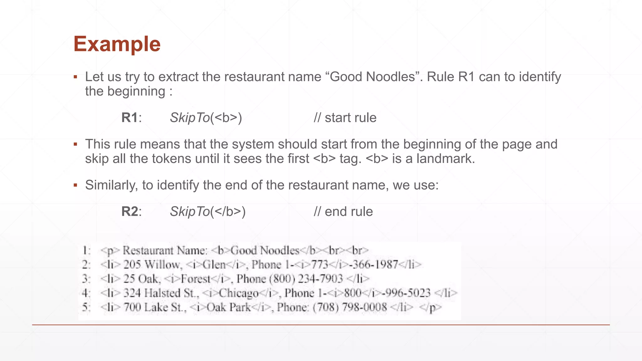 Example
▪ Let us try to extract the restaurant name “Good Noodles”. Rule R1 can to identify
the beginning :
R1: SkipTo(<b>) // start rule
▪ This rule means that the system should start from the beginning of the page and
skip all the tokens until it sees the first <b> tag. <b> is a landmark.
▪ Similarly, to identify the end of the restaurant name, we use:
R2: SkipTo(</b>) // end rule
 
