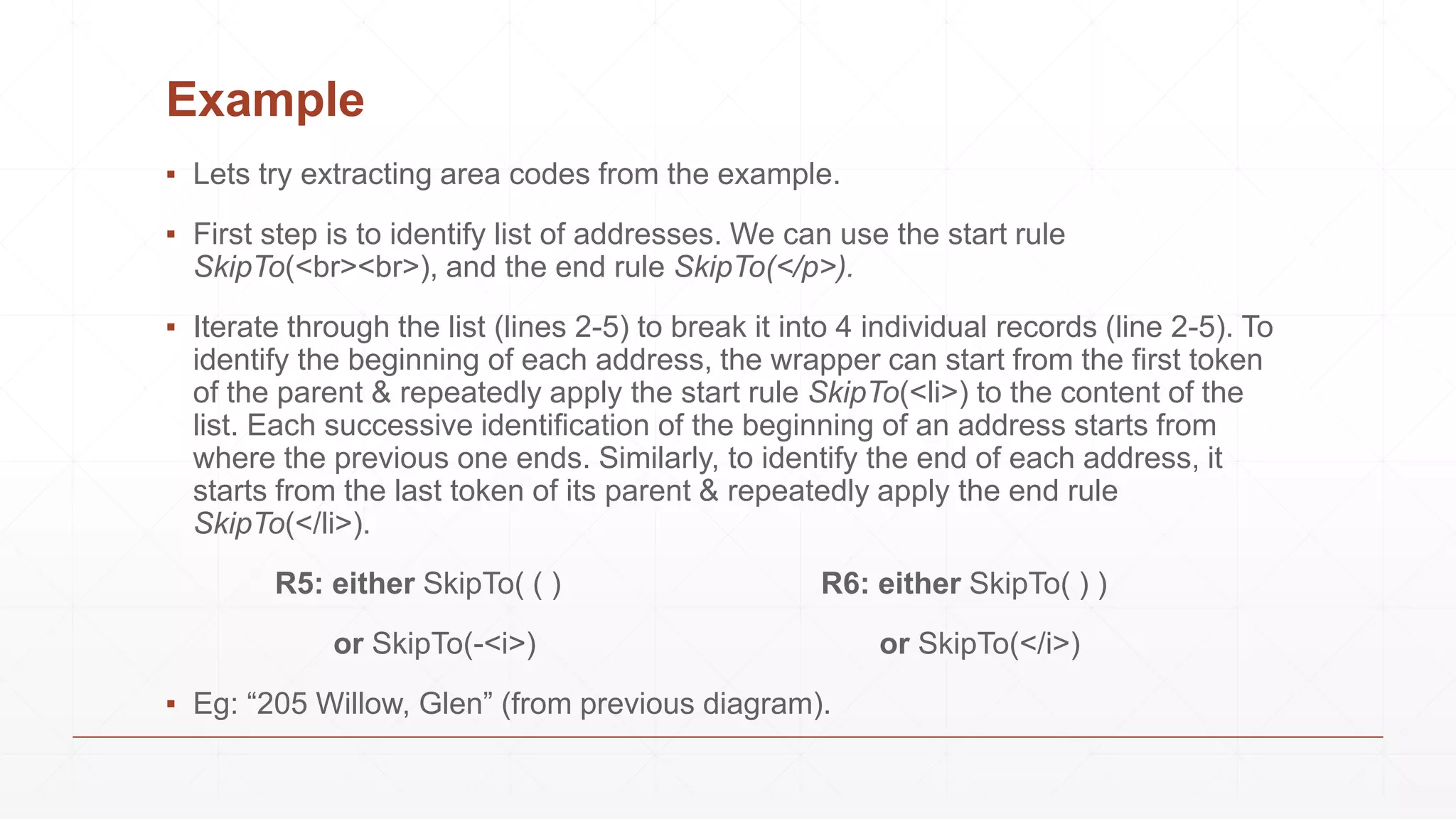 Example
▪ Lets try extracting area codes from the example.
▪ First step is to identify list of addresses. We can use the start rule
SkipTo(<br><br>), and the end rule SkipTo(</p>).
▪ Iterate through the list (lines 2-5) to break it into 4 individual records (line 2-5). To
identify the beginning of each address, the wrapper can start from the first token
of the parent & repeatedly apply the start rule SkipTo(<li>) to the content of the
list. Each successive identification of the beginning of an address starts from
where the previous one ends. Similarly, to identify the end of each address, it
starts from the last token of its parent & repeatedly apply the end rule
SkipTo(</li>).
R5: either SkipTo( ( ) R6: either SkipTo( ) )
or SkipTo(-<i>) or SkipTo(</i>)
▪ Eg: “205 Willow, Glen” (from previous diagram).
 
