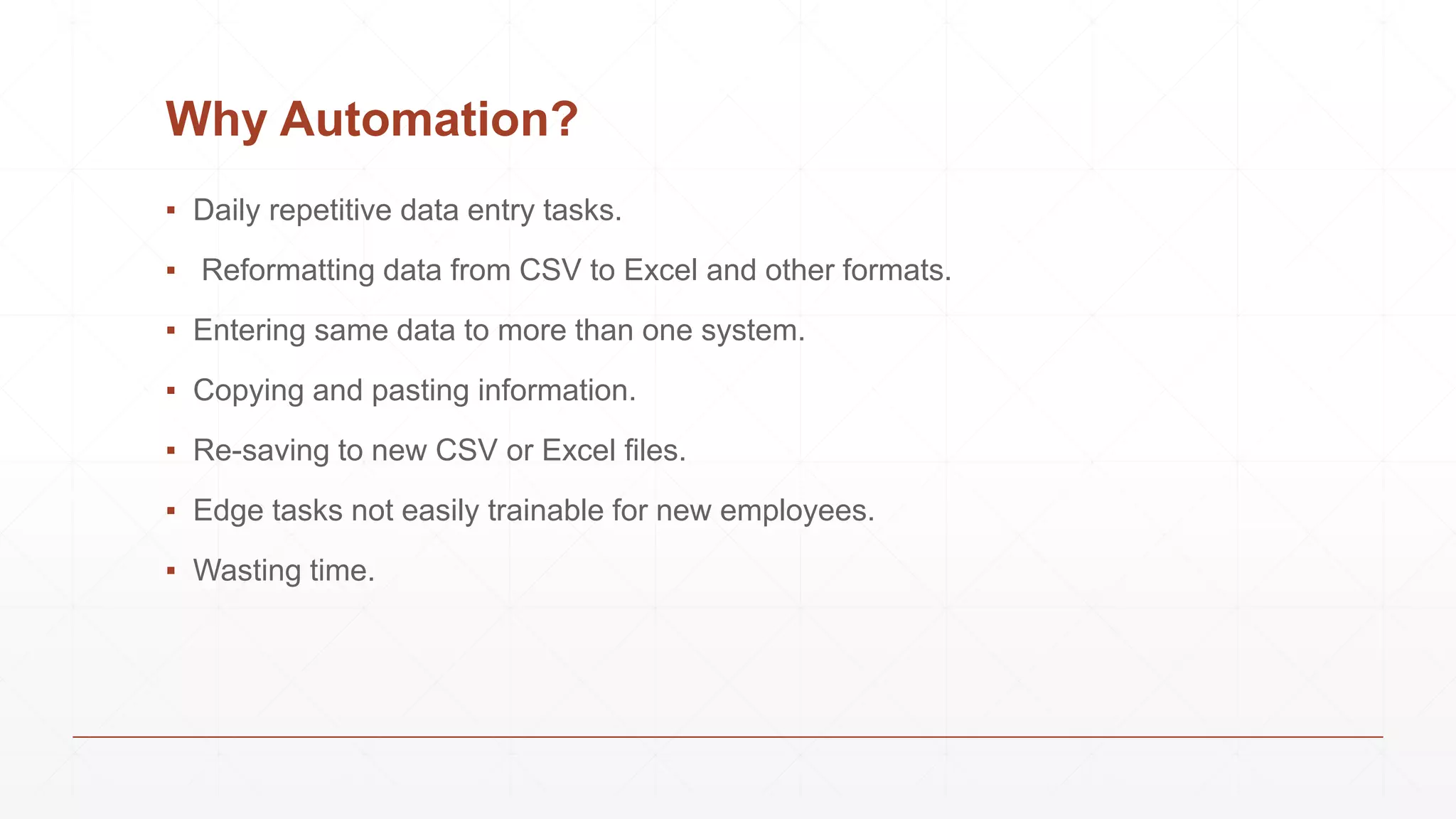 Why Automation?
▪ Daily repetitive data entry tasks.
▪ Reformatting data from CSV to Excel and other formats.
▪ Entering same data to more than one system.
▪ Copying and pasting information.
▪ Re-saving to new CSV or Excel files.
▪ Edge tasks not easily trainable for new employees.
▪ Wasting time.
 