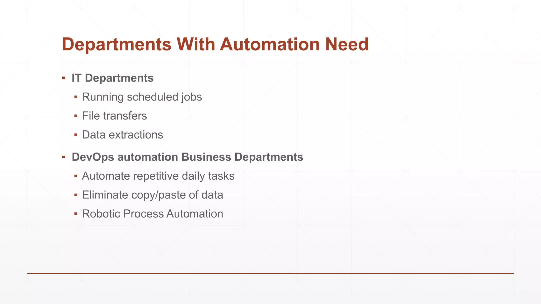 Departments With Automation Need
▪ IT Departments
▪ Running scheduled jobs
▪ File transfers
▪ Data extractions
▪ DevOps automation Business Departments
▪ Automate repetitive daily tasks
▪ Eliminate copy/paste of data
▪ Robotic Process Automation
 