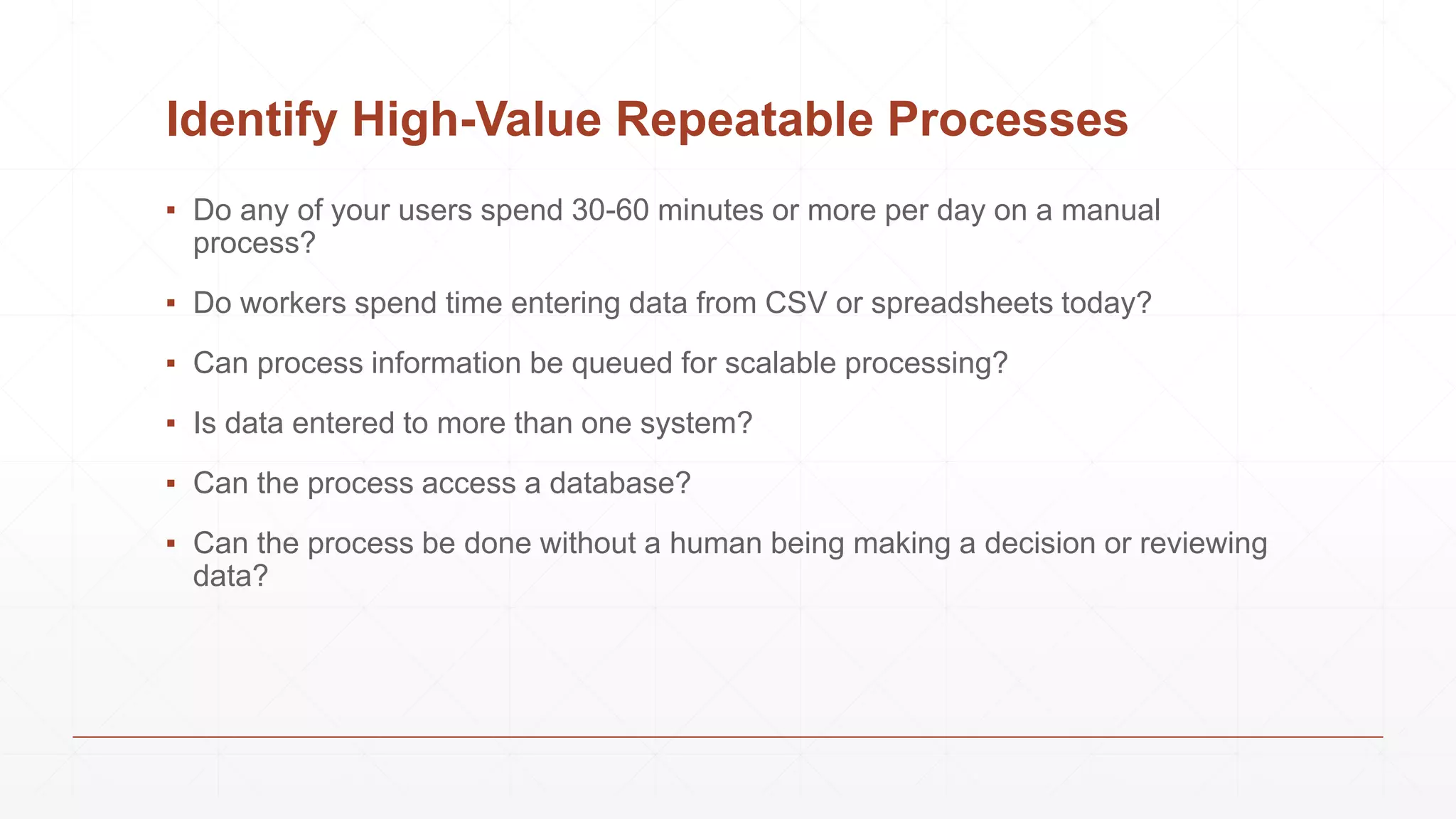 Identify High-Value Repeatable Processes
▪ Do any of your users spend 30-60 minutes or more per day on a manual
process?
▪ Do workers spend time entering data from CSV or spreadsheets today?
▪ Can process information be queued for scalable processing?
▪ Is data entered to more than one system?
▪ Can the process access a database?
▪ Can the process be done without a human being making a decision or reviewing
data?
 