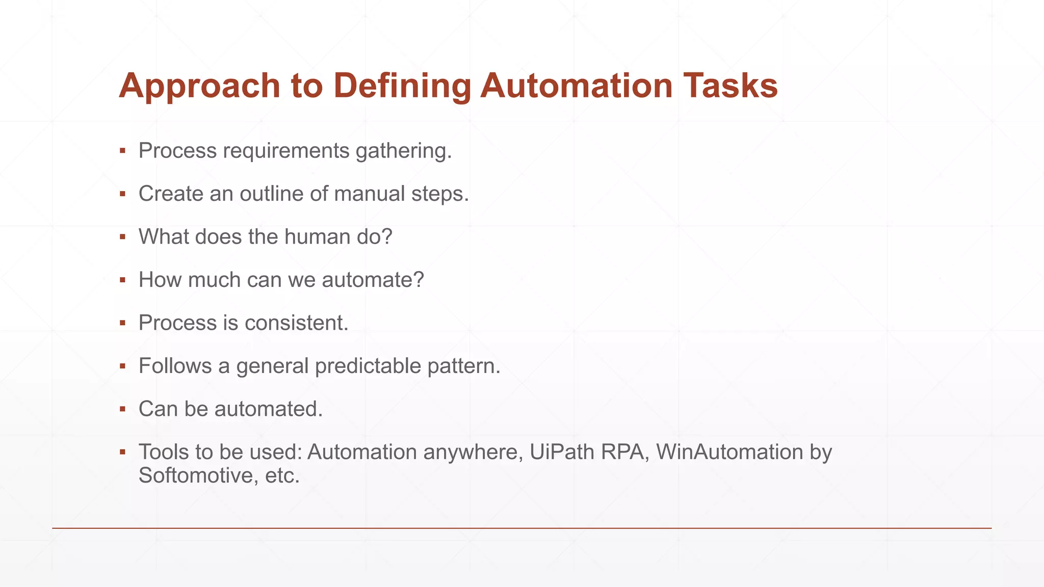 Approach to Defining Automation Tasks
▪ Process requirements gathering.
▪ Create an outline of manual steps.
▪ What does the human do?
▪ How much can we automate?
▪ Process is consistent.
▪ Follows a general predictable pattern.
▪ Can be automated.
▪ Tools to be used: Automation anywhere, UiPath RPA, WinAutomation by
Softomotive, etc.
 