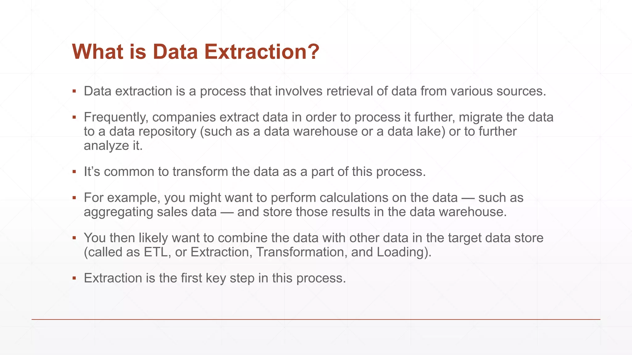 What is Data Extraction?
▪ Data extraction is a process that involves retrieval of data from various sources.
▪ Frequently, companies extract data in order to process it further, migrate the data
to a data repository (such as a data warehouse or a data lake) or to further
analyze it.
▪ It’s common to transform the data as a part of this process.
▪ For example, you might want to perform calculations on the data — such as
aggregating sales data — and store those results in the data warehouse.
▪ You then likely want to combine the data with other data in the target data store
(called as ETL, or Extraction, Transformation, and Loading).
▪ Extraction is the first key step in this process.
 