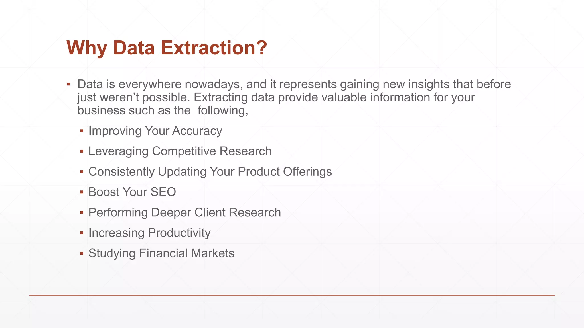 Why Data Extraction?
▪ Data is everywhere nowadays, and it represents gaining new insights that before
just weren’t possible. Extracting data provide valuable information for your
business such as the following,
▪ Improving Your Accuracy
▪ Leveraging Competitive Research
▪ Consistently Updating Your Product Offerings
▪ Boost Your SEO
▪ Performing Deeper Client Research
▪ Increasing Productivity
▪ Studying Financial Markets
 
