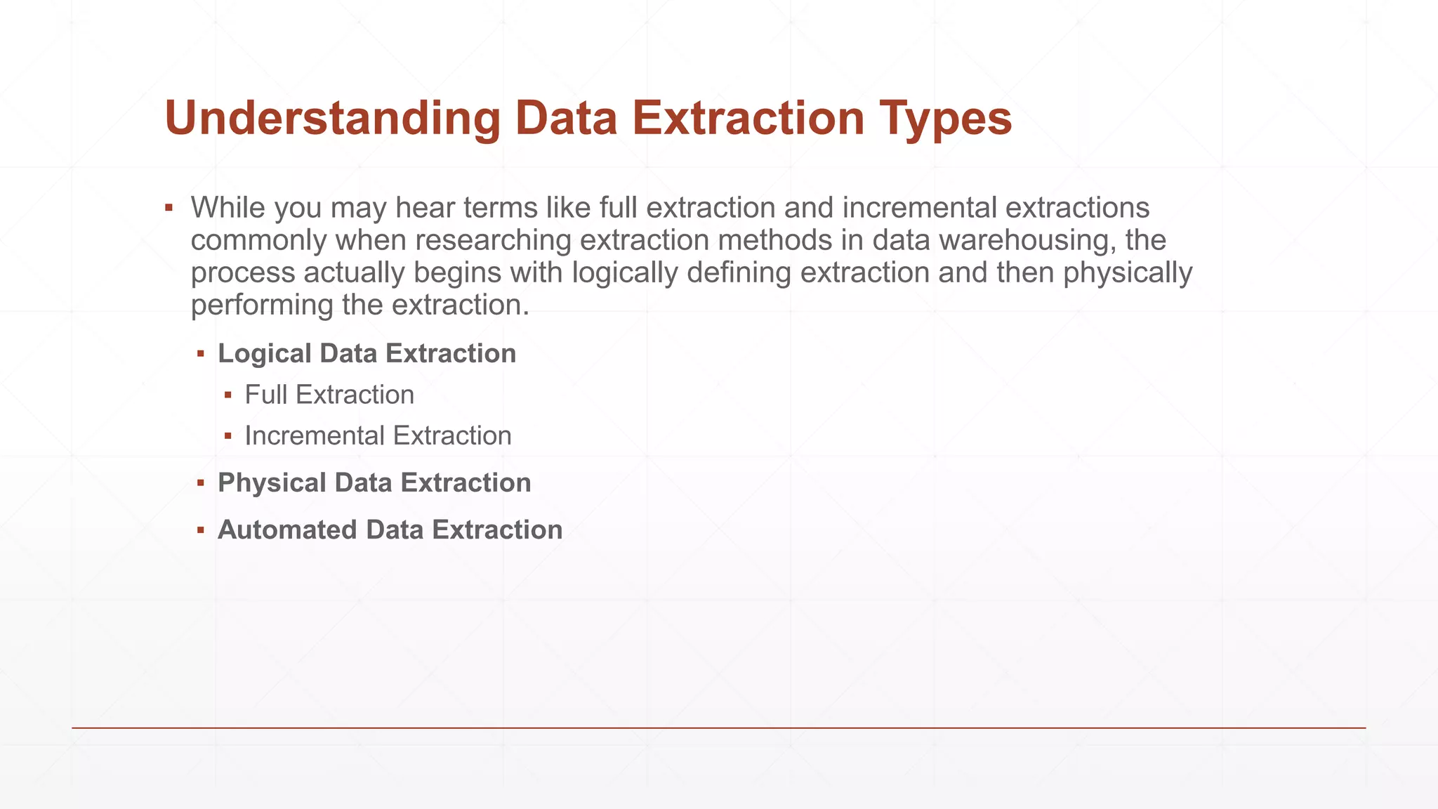 Understanding Data Extraction Types
▪ While you may hear terms like full extraction and incremental extractions
commonly when researching extraction methods in data warehousing, the
process actually begins with logically defining extraction and then physically
performing the extraction.
▪ Logical Data Extraction
▪ Full Extraction
▪ Incremental Extraction
▪ Physical Data Extraction
▪ Automated Data Extraction
 