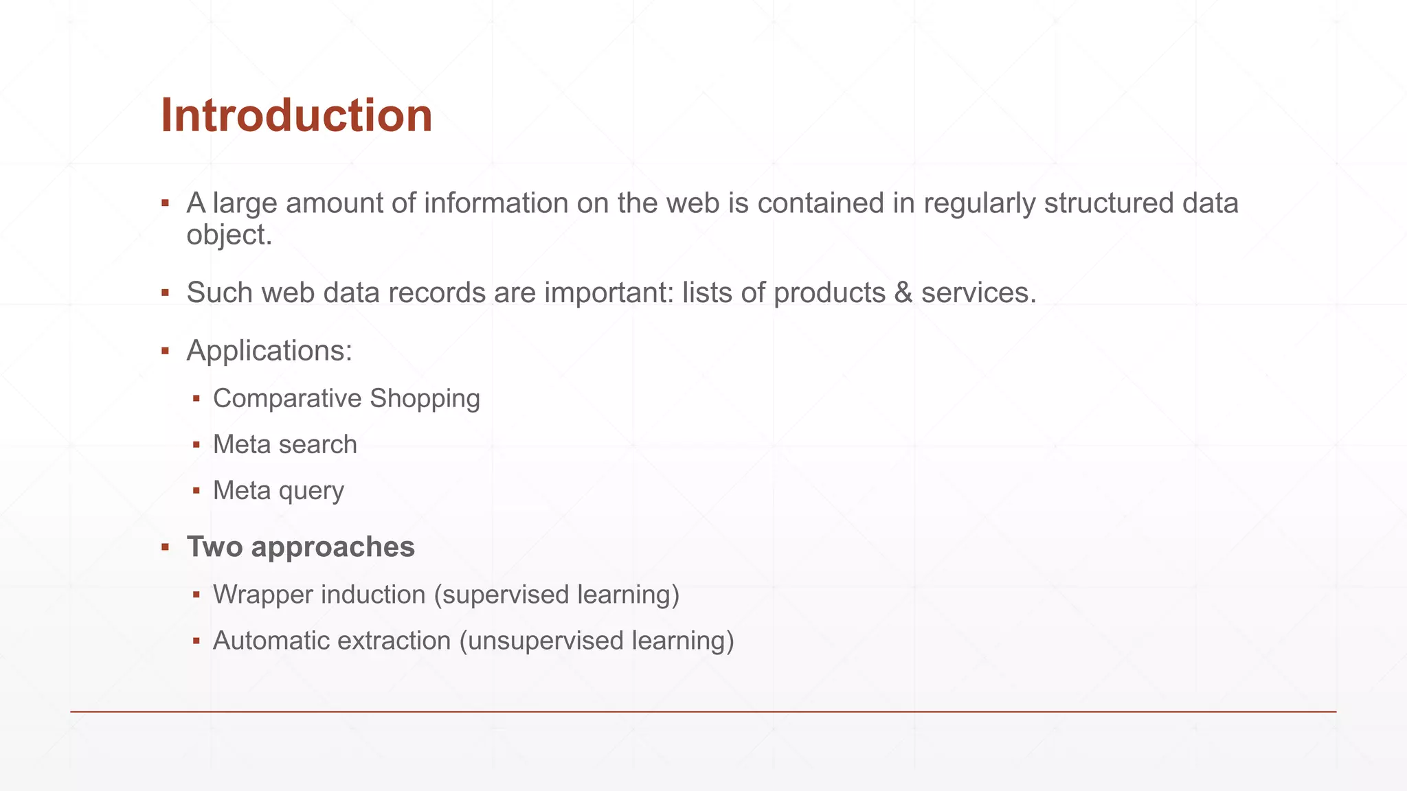 Introduction
▪ A large amount of information on the web is contained in regularly structured data
object.
▪ Such web data records are important: lists of products & services.
▪ Applications:
▪ Comparative Shopping
▪ Meta search
▪ Meta query
▪ Two approaches
▪ Wrapper induction (supervised learning)
▪ Automatic extraction (unsupervised learning)
 
