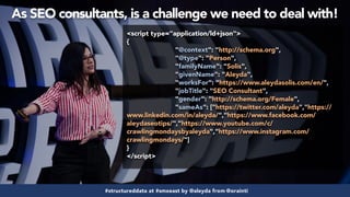 #structureddata at #smxeast by @aleyda from @orainti
<script type="application/ld+json">
{
"@context": "http://schema.org",
"@type": "Person",
"familyName": "Solis",
"givenName": "Aleyda",
"worksFor": "https://www.aleydasolis.com/en/",
"jobTitle": "SEO Consultant",
"gender": "http://schema.org/Female",
"sameAs": ["https://twitter.com/aleyda","https://
www.linkedin.com/in/aleyda/","https://www.facebook.com/
aleydaseotips/","https://www.youtube.com/c/
crawlingmondaysbyaleyda","https://www.instagram.com/
crawlingmondays/"]
}
</script>
#structureddata at #smxeast by @aleyda from @orainti
As SEO consultants, is a challenge we need to deal with!
 