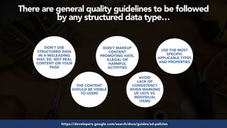 #structureddata at #smxeast by @aleyda from @orainti
There are general quality guidelines to be followed  
by any structured data type…
https://developers.google.com/search/docs/guides/sd-policies
DON’T USE
STRUCTURED DATA
IN A MISLEADING
WAY, EG. NOT REAL
CONTENT ON YOUR
PAGE
THE CONTENT
SHOULD BE VISIBLE
TO USERS
DON'T MARKUP
CONTENT
PROMOTING HATE,
ILLEGAL OR
HARMFUL
ACTIVITIES
AVOID
LACK OF
CONSISTENCY
WHEN MARKING
UP LISTS VS.
INDIVIDUAL
ITEMS
USE THE MOST
SPECIFIC
APPLICABLE TYPES
AND PROPERTIES
 