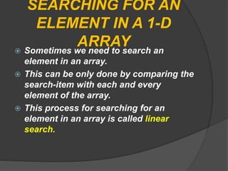 SEARCHING FOR AN
ELEMENT IN A 1-D
ARRAY Sometimes we need to search an
element in an array.
 This can be only done by comparing the
search-item with each and every
element of the array.
 This process for searching for an
element in an array is called linear
search.
 