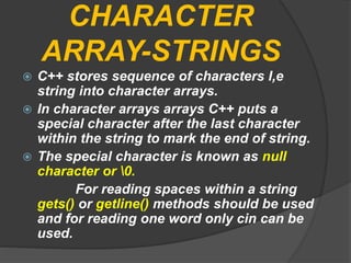 CHARACTER
ARRAY-STRINGS
 C++ stores sequence of characters I,e
string into character arrays.
 In character arrays arrays C++ puts a
special character after the last character
within the string to mark the end of string.
 The special character is known as null
character or 0.
For reading spaces within a string
gets() or getline() methods should be used
and for reading one word only cin can be
used.
 