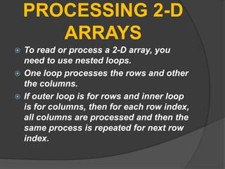 PROCESSING 2-D
ARRAYS
 To read or process a 2-D array, you
need to use nested loops.
 One loop processes the rows and other
the columns.
 If outer loop is for rows and inner loop
is for columns, then for each row index,
all columns are processed and then the
same process is repeated for next row
index.
 