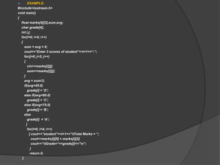  EXAMPLE-
#include<iostream.h>
void main()
{
float marks[4][3],sum,avg;
char grade[4];
int i,j;
for(i=0; i<4; i++)
{
sum = avg = 0;
cout<<“Enter 3 scores of student”<<i+1<<“:”;
for(j=0; j<3; j++)
{
cin>>marks[i][j];
sum+=marks[i][j];
}
avg = sum3;
if(avg<45.0)
grade[i] = ‘D’;
else if(avg<60.0)
grade[i] = ‘C’;
else if(avg<75.0)
grade[i] = ‘B’;
else
grade[i] = ‘A’;
}
for(i=0; i<4; i++)
{ cout<<“student”<<i+1<<“tTotal Marks = “;
cout<<marks[i][0] + marks[i][2]
cout<<“tGrade=“<<grade[i]<<“n”;
}
return 0;
}
 