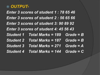  OUTPUT-
Enter 3 scores of student 1 : 78 65 46
Enter 3 scores of student 2 : 56 65 66
Enter 3 scores of student 3: 90 89 92
Enter 3 scores of student 4: 45 56 43
Student 1 Total Marks = 189 Grade = B
Student 2 Total Marks = 187 Grade = B
Student 3 Total Marks = 271 Grade = A
Student 4 Total Marks = 144 Grade = C
 
