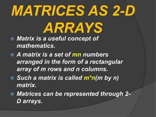 MATRICES AS 2-D
ARRAYS
 Matrix is a useful concept of
mathematics.
 A matrix is a set of mn numbers
arranged in the form of a rectangular
array of m rows and n columns.
 Such a matrix is called m*n(m by n)
matrix.
 Matrices can be represented through 2-
D arrays.
 