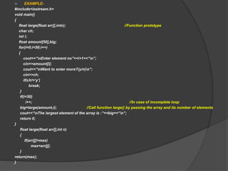  EXAMPLE-
#include<iostream.h>
void main()
{
float large(float arr[],intn); //Function prototype
char ch;
int i;
float amount[50],big;
for(i=0;i<50;i++)
{
cout<<“nEnter element no”<<i+1<<“n”;
cin>>amount[i];
cout<<“nWant to enter more?(y/n)n”;
cin>>ch;
if(ch!=‘y’)
break;
}
if(i<50)
i++; //In case of incomplete loop
big=large(amount,i); //Call function large() by passing the array and its number of elements
cout<<“nThe largest element of the array is :”<<big<<“n”;
return 0;
}
float large(float arr[],int n)
{
if(arr[j]>max)
max=arr[j];
}
return(max);
}
 