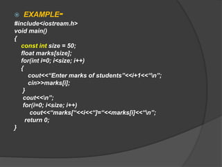  EXAMPLE-
#include<iostream.h>
void main()
{
const int size = 50;
float marks[size];
for(int i=0; i<size; i++)
{
cout<<“Enter marks of students”<<i+1<<“n”;
cin>>marks[i];
}
cout<<n”;
for(i=0; i<size; i++)
cout<<“marks[“<<i<<“]=“<<marks[i]<<“n”;
return 0;
}
 