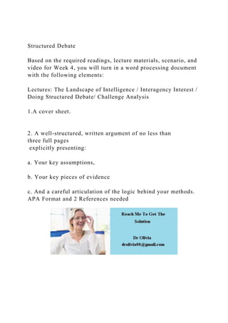 Structured Debate
Based on the required readings, lecture materials, scenario, and
video for Week 4, you will turn in a word processing document
with the following elements:
Lectures: The Landscape of Intelligence / Interagency Interest /
Doing Structured Debate/ Challenge Analysis
1.A cover sheet.
2. A well-structured, written argument of no less than
three full pages
explicitly presenting:
a. Your key assumptions,
b. Your key pieces of evidence
c. And a careful articulation of the logic behind your methods.
APA Format and 2 References needed
 