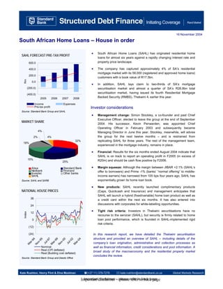 A Structured Debt Finance                                                                           Initiating Coverage            Rand Market



                                                                                                                                 16 November 2004

South African Home Loans – House in order

                                                                •      South African Home Loans (SAHL) has originated residential home
 SAHL FORECAST PRE-TAX PROFIT
                                                                       loans for almost six years against a rapidly changing interest rate and
            600.0                                                      property price landscape.

            400.0                                               •      The company has captured approximately 4% of SA’s residential
                                                                       mortgage market with its 58,000 (registered and approved home loans)
            200.0
                                                                       customers with a book value of R17.3bn.
   Rm




              0.0
                                                                •      In addition, SAHL lays claim to two-thirds of SA’s mortgage
           (200.0)                                                     securitisation market and almost a quarter of SA’s R26.8bn total
           (400.0)
                                                                       securitisation market, having issued its fourth Residential Mortgage
                        2005        2006   2007   2008                 Backed Security (RMBS), Thekwini 4, earlier this year.

                   Income                  Expenses
                   Pre-tax profit                               Investor considerations
 Source: Standard Bank Group and SAHL
                                                                •      Management change: Simon Stockley, a co-founder and past Chief
                                                                       Executive Officer, elected to leave the group at the end of September
 MARKET SHARE
                                                                       2004. His successor, Kevin Penwarden, was appointed Chief
                                                                       Operating Officer in February 2003 and subsequently became
                       4%                                              Managing Director in June this year. Stockley, meanwhile, will advise
                 2%            4%                                      the group for the next twelve months – and is restrained from
                                                    32%                replicating SAHL for three years. The rest of the management team,
  18%
                                                                       experienced in the mortgage industry, remains in place.

                                                                •      Financial: Results for the six months ended August 2004 indicate that
                                                                       SAHL is on track to report an operating profit in F2005 (in excess of
           15%                                                         R20m) and should be cash flow positive by F2006.
                                           25%

              Absa                         Standard Bank        •      Margin squeeze: Although the margin between JIBAR +2.1% (SAHL’s
              Nedbank                      Firstrand                   offer to borrowers) and Prime -1% (banks’ “normal offering” to middle-
              Investec                     Other banks
              SAHL                                                     income earners) has narrowed from 105 bps four years ago, SAHL has
 Source: SAHL and SARB                                                 exponentially grown its home loan book.

                                                                •      New products: SAHL recently launched complimentary products
 NATIONAL HOUSE PRICES                                                 (Caps, Quickcash and Insurance) and management anticipates that
                                                                       SAHL will launch a hybrid (fixed/variable) home loan product as well as
             36                                                        a credit card within the next six months. It has also entered into
             24
                                                                       discussions with corporates for white-labelling opportunities.

                                                                •      Tight risk criteria: Investors in Thekwini securitisations have no
   Index




             12
                                                                       recourse to the servicer (SAHL), but security is firmly related to home
               0                                                       loan pool performance, which is founded in SAHL-implemented rigid
                                                                       risk criteria.
            (12)

            (24)                                                    In this research report, we have detailed the Thekwini securitisation
                                                                    structure and provided an overview of SAHL – including details of the
                       4




                       9




                                                     4
                       5




                       0
                      7




                                                    2
            -9

                    -9




                    -9

                    -0




                                                  -0
                   l-9




                                                l-0
                 ov




                 ov
         ar




                 ar




                                               ar




                                                                    company’s loan origination, administrative and collection processes as
                Ju




                                             Ju
        M




               M




                                              M
                   N




               N




                        Nominal                                     well as financial information, credit considerations and pool information. A
                        Real (CPI deflated)
                                                                    broad study of the macroeconomy and the residential property market
                        Real (Building cost deflated)
                                                                    concludes the review.
 Source: Standard Bank Group and Deeds Office




Kate Rushton, Henry Flint & Elna Moolman                     (+27 11) 378-7278          kate.rushton@standardbank.co.za        Global Markets Research

                                                          Important disclaimer – please refer to back page
                                                            Important disclaimer – please refer to back page
 