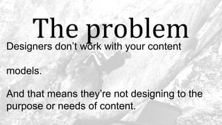 The problemDesigners don’t work with your content
models.
And that means they’re not designing to the
purpose or needs of content.
 