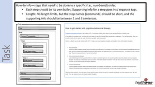How-to info—steps that need to be done in a specific (i.e., numbered) order.
• Each step should be its own bullet. Supporting info for a step goes into separate tags.
• Length: No length limits, but the step names (commands) should be short, and the
supporting info should be between 1 and 3 sentences.
 