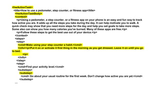<hwActionTask>
<title>How to use a pedometer, step counter, or fitness app</title>
<hwActionTaskBody>
<context>
<p>Using a pedometer, a step counter, or a fitness app on your phone is an easy and fun way to track
how active you are. It adds up all the steps you take during the day. It can help motivate you to walk. A
quick check may show that you need more steps for the day and help you set goals to take more steps.
Some also can show you how many calories you've burned. Many of these apps are free.</p>
<p>Follow these steps to get the best use out of your device.</p>
</context>
<steps>
<step>
<cmd>Make using your step counter a habit.</cmd>
<info><p>Put it on or activate it first thing in the morning as you get dressed. Leave it on until you go
to bed.
</p>
</info>
</step>
<step>
<cmd>Find your activity level.</cmd>
<substeps>
<substep>
<cmd> Go about your usual routine for the first week. Don't change how active you are yet.</cmd>
</substep>
…
 