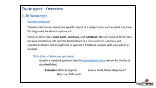 Topic types—Overview
1. Infoconcept
Example and guide
Provides information about one specific aspect of a subject area, such as what it is, how
it’s diagnosed, treatment options, etc.
Comes in three sizes: main point, summary, and full detail. May not need all three sizes
because sometimes info can’t be boiled down to a main point or summary, and
sometimes there’s not enough info to warrant a full detail. Consult with your editor as
needed.
Title (for all infoconcept sizes)
Usually a standard question (see the standardized titles section for the list of
standard titles).
Examples: What is angina? How is heart failure diagnosed?
Why is an MRI used?
 
