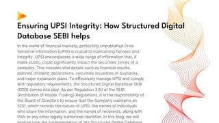 Ensuring UPSI Integrity: How Structured Digital
Database SEBI helps
In the world of financial markets, protecting Unpublished Price
Sensitive Information (UPSI) is crucial to maintaining fairness and
integrity. UPSI encompasses a wide range of information that, if
made public, could significantly impact the securities' prices of a
company. This includes vital details such as financial results,
planned dividend declarations, securities issuances or buybacks,
and major expansion plans. To effectively manage UPSI and comply
with regulatory requirements, the Structured Digital Database SEBI
(SDD) comes into play. As per Regulation 3(5) of the SEBI
(Prohibition of Insider Trading) Regulations, it is the responsibility of
the Board of Directors to ensure that the Company maintains an
SDD, which records the nature of UPSI, the names of individuals
who share the information, and the names of recipients, along with
PAN or any other legally authorized identifier. In this blog, we will
 